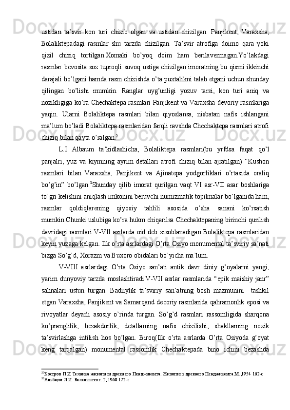 ustidan   ta’svir   kon   turi   chizib   olgan   va   ustidan   chizilgan.   Panjikent,   Varaxsha,
Bolaliktepadagi   rasmlar   shu   tarzda   chizilgan.   Ta’svir   atrofiga   doimo   qara   yoki
qizil   chiziq   tortilgan.Xomaki   bo’yoq   doim   ham   berilavermagan.Yo’lakdagi
rasmlar bevosita soz tuproqli suvoq ustiga chizilgan imoratning bu qismi ikkinchi
darajali bo’lgani hamda rasm chizishda o’ta puxtalikni talab etgani uchun shunday
qilingan   bo’lishi   mumkin.   Ranglar   uyg’unligi   yozuv   tarsi,   kon   turi   aniq   va
nozikligiga ko’ra Chechaktepa rasmlari Panjikent va Varaxsha devoriy rasmlariga
yaqin.   Ularni   Bolaliktepa   rasmlari   bilan   qiyoslansa,   nisbatan   nafis   ishlangani
ma’lum bo’ladi Bolaliktepa rasmlaridan farqli ravshda Chechaktepa rasmlari atrofi
chiziq bilan qayta o’ralgan. 2
L.I   Albaum   ta’kidlashicha,   Bolaliktepa   rasmlari(bu   yrfdsa   faqat   qo’l
panjalri,   yuz   va   kiymning   ayrim   detallari   atrofi   chiziq   bilan   ajratilgan)   “Kushon
rasmlari   bilan   Varaxsha,   Panjikent   va   Ajinatepa   yodgorliklari   o’rtasida   oraliq
bo’g’in”   bo’lgan. 3
Shunday   qilib   imorat   qurilgan   vaqt   VI   asr-VII   asar   boshlariga
to’gri kelishini aniqlash imkonini beruvchi numizmatik topilmalar bo’lganida ham,
rasmlar   qoldiqlarening   qiyosiy   tahlili   asosida   o’sha   sanani   ko’rsatish
mumkin.Chunki uslubiga ko’ra hukm chiqarilsa Chechaktepaning birinchi qurilish
davridagi rasmlari V-VII asrlarda oid deb xisoblanadigan Bolaliktepa rasmlaridan
keyin yuzaga kelgan. Ilk o’rta asrlardagi O’rta Osiyo monumental ta’sviriy sa’nati
bizga So’g’d, Xorazm va Buxoro obidalari bo’yicha ma’lum. 
V-VIII   asrlardagi   O’rta   Osiyo   san’ati   antik   davr   diniy   g’oyalarni   yangi,
yarim   dunyoviy   tarzda   moslashtiradi.V-VII   asrlar   rasmlarida   “epik   maishiy   janr”
sahnalari   ustun   turgan.   Badiiylik   ta’sviriy   san’atning   bosh   mazmunini     tashkil
etgan Varaxsha, Panjikent va Samarqand decoriy rasmlarida qahramonlik eposi va
rivoyatlar   deyarli   asosiy   o’rinda   turgan.   So’g’d   rasmlari   rassomligida   sharqona
ko’pranglilik,   bezakdorlik,   detallarning   nafis   chizilishi,   shakllarning   nozik
ta’svirlashga   intilish   hos   bo’lgan.   Biroq(Ilk   o’rta   asrlarda   O’rta   Osiyoda   g’oyat
keng   tarqalgan)   monumental   rassomlik   Chechaktepada   bino   ichini   bezashda
2
2
Костров П.И Техника живописи древнего Пенджикента. Живопись древнего Пенджикента.М.,1954 162-с 
3
3
Альбаум Л.И. Балалыктепе.Т, 1960 172-с