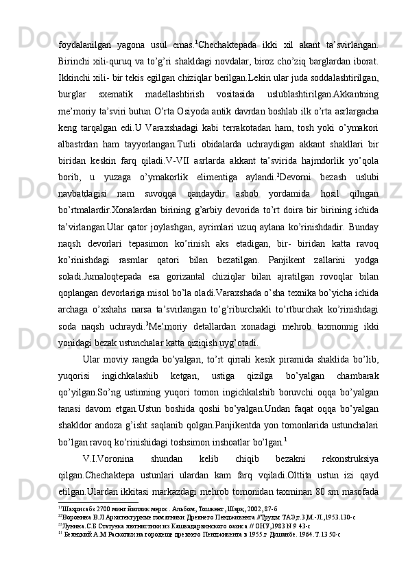 foydalanilgan   yagona   usul   emas. 1
Chechaktepada   ikki   xil   akant   ta’svirlangan.
Birinchi xili-quruq va to’g’ri shakldagi  novdalar, biroz cho’ziq barglardan iborat.
Ikkinchi xili- bir tekis egilgan chiziqlar berilgan.Lekin ular juda soddalashtirilgan,
burglar   sxematik   madellashtirish   vositasida   uslublashtirilgan.Akkantning
me’moriy ta’sviri butun O’rta Osiyoda antik davrdan boshlab ilk o’rta asrlargacha
keng   tarqalgan   edi.U   Varaxshadagi   kabi   terrakotadan   ham,   tosh   yoki   o’ymakori
albastrdan   ham   tayyorlangan.Turli   obidalarda   uchraydigan   akkant   shakllari   bir
biridan   keskin   farq   qiladi.V-VII   asrlarda   akkant   ta’svirida   hajmdorlik   yo’qola
borib,   u   yuzaga   o’ymakorlik   elimentiga   aylandi. 2
Devorni   bezash   uslubi
navbatdagisi   nam   suvoqqa   qandaydir   asbob   yordamida   hosil   qilngan
bo’rtmalardir.Xonalardan   birining   g’arbiy   devorida   to’rt   doira   bir   birining   ichida
ta’virlangan.Ular   qator   joylashgan,   ayrimlari   uzuq   aylana   ko’rinishdadir.   Bunday
naqsh   devorlari   tepasimon   ko’rinish   aks   etadigan,   bir-   biridan   katta   ravoq
ko’rinishdagi   rasmlar   qatori   bilan   bezatilgan.   Panjikent   zallarini   yodga
soladi.Jumaloqtepada   esa   gorizantal   chiziqlar   bilan   ajratilgan   rovoqlar   bilan
qoplangan devorlariga misol bo’la oladi.Varaxshada o’sha texnika bo’yicha ichida
archaga   o’xshahs   narsa   ta’svirlangan   to’g’riburchakli   to’rtburchak   ko’rinishdagi
soda   naqsh   uchraydi. 3
Me’moriy   detallardan   xonadagi   mehrob   taxmonnig   ikki
yonidagi bezak ustunchalar katta qiziqish uyg’otadi.
Ular   moviy   rangda   bo’yalgan,   to’rt   qirrali   kesik   piramida   shaklida   bo’lib,
yuqorisi   ingichkalashib   ketgan,   ustiga   qizilga   bo’yalgan   chambarak
qo’yilgan.So’ng   ustinning   yuqori   tomon   ingichkalshib   boruvchi   oqqa   bo’yalgan
tanasi   davom   etgan.Ustun   boshida   qoshi   bo’yalgan.Undan   faqat   oqqa   bo’yalgan
shakldor   andoza   g’isht   saqlanib   qolgan.Panjikentda   yon   tomonlarida   ustunchalari
bo’lgan ravoq ko’rinishidagi toshsimon inshoatlar bo’lgan. 1
V.I.Voronina   shundan   kelib   chiqib   bezakni   rekonstruksiya
qilgan.Chechaktepa   ustunlari   ulardan   kam   farq   vqiladi.Olttita   ustun   izi   qayd
etilgan.Ulardan ikkitasi markazdagi mehrob tomonidan taxminan 80 sm masofada
1
1
Шаҳрисабз 2700 минг йиллик мерос. Альбом, Тошкент, Шарқ, 2002, 87-б
2
2
Воро н ина В.Л Архитектурные памятники Древнего Пенджикента.//Труды ТАЭ,т.3,М.-Л.,1953.130-с
3
3
Лунина.С.Б Статуэка лютнистики из Кашкадарьинского оазиса // ОНУ,1983 N.9 43-с
1
1
 Белецкий А.М Раскопки на городеще древнего Пенджикента в 1955.г Душанбе. 1964.Т.13 50-с