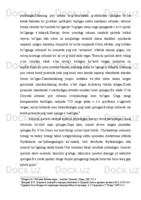 joylashgan.Ularning   poy   ustuni   to’g’riburchakli   g’ishtlardan   qilingan   bo’lsa
kerak.Sahndan   bu   g’ishtlari   qoldiqlari   topilgan   ushbu   markaziy   ustunlar,   ehtimol
bezak ustunlar ko’rinishda bo’lgandir.Yiqilgan ustun iziga qaraganda u to’rt qirrali
bo’lganga   o’xshaydi.Sharqiy   devor   yonidagi   ustunni   tozalash   paytida   butkul
vayron   bo’lgan   ikki   ustun   izi   aniqlashga   erishildi   ularni   shakllari   uyimlarda
saqlanib qolgan dumaloq chuqurlik bo’yicha aniqlandi.Ustun aftidan, yog’ochdan
bo’lganga   uchraydi   bu   imoratda   yog’och   “armatura”   sifatida   xizmat   qilgan,   loy
suvoq hisobiga ustunlar bir xil yo’g’onlik kasb etgan. 2
Birinchi qurilish davri eshigi
o’rni   yonidan   eshik   o’rni   ravog’i   bezagini   ko’tarib   turgan   nimustun   izi
topildi.Bular ko’proq mexrob tomoni yonidagi ustun bo’lganga o’xshaydi.Ularning
poy ustuni kesik piramida yoki pog’onoli asos hamda yapasqi chambarak shardan
iborat   bo’lgan.Chambarakning   yuqori   chekkasi   bo’ylab   ustun   tanasi   turgan
gorizontal   maydonchaning   atrofini   o’rab   olgan   kichikroq   tokcha   ketgan.Kesik
piramida  chambarak  o’rnatiladigan kvadrat   asosdan   hosil  qilingan.Bu  shakl  O’rta
Osiyoda   ustunlar   poy   ustunini   rivojlanishiga   asos   bo’lgan.   Unga   yangi
kompanentlar   kiritilgan,   natijada   VIII   asrga   qadar   u   o’z   qiyofasini   o’zgartirib
turgan, ayrim hollarda asos balandlashgan pog’onali qilingan.Boshqa hollarda esa
kesik piramida pog’onali asosga o’rnatilgan. 3
Birinchi qurilish davrida mehrob joylashgan sharqiy devordan tashqari, xona
devorlari   bo’ylab   supa   qilingan.Supa   ham,   imorat   devori   singari   paxsadan
qilingan.Bu O’rta Osiyo  me’morchiligi  uchun tipik holdir. Chechaktepa  memoriy
bezagi   va   badiiy   bezagi   tahlili   yodgorlikning   ushbu   qismidan   ibodatxona   sifatida
foydalanish   mo’ljallanganligini   ko’rsatadi,   turli   davrlarda   foydalanilgan   ikki
mexrob bo’lganligi darak beradi.Ular butunlay farqli ravishda joylashgan: birinchi
qurilish   davri   mehrobi   shimoliy   g’arbga,   ikkinchisi   janubiy-sharqga   yo’naltirilib
qurilgan.Bu yerda qanday dinga etiqod qilinganligi haqida hozircha biror aniq gap
aytish qiyin. 1
2
2
Шаҳрисабз 2700 минг йиллик мерос. Альбом, Тошкент, Шарқ, 2002, 87-б
3
3
Бичурин.Н.Я  Собрания сведений о народах,обитавших в Средней Азии в древние времена.М-Л.,1950 316-с
1
1
Қадимги Кеш-Шаҳрисабз тарихидан лавҳалар//Маъсул мухарир: А.С.Сагдуллаев.Т.”Шарқ” 1998.74-б
