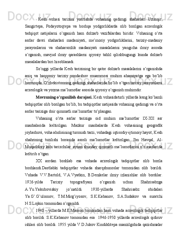 Kesh   vohasi   tarixini   yoritishda   vohaning   qadimgi   shaharlari   Uzunqir,
Sangirtepa,   Podayotoqtepa   va   boshqa   yodgorliklarda   olib   borilgan   arxeologik
tadqiqot   natijalarni   o’rganish   ham   dolzarb   vazifalardan   biridir.   Vohaning   o’rta
asrlar   davri   shaharlari   madaniyati,   me’moriy   yodgorliklarini,   tarixiy-madaniy
jarayonlarini   va   shaharsozlik   madaniyati   masalalarini   yangicha   ilmiy   asosda
o’rganish,   mavjud   ilmiy   qarashlarni   qiyosiy   tahlil   qilishbugungi   kunda   dolzarb
masalalardan biri hisoblanadi.   
So’nggi   yillarda  Kesh  tarixining  bir   qator  dolzarb masalalarini  o’rganishda
aniq   va   haqqoniy   tarixiy   yondashuv   muammosi   muhim   ahamiyatga   ega   bo’lib
bormoqda. O’zbekistonning qadimgi shaharlarida bo’lib o’tgan tarixiy jarayonlarni
arxeologik va yozma ma’lumotlar asosida qiyosiy o’rganish muhimdir.  
Mavzuning o’rganilish darajasi.  Kesh vohasidaturli yillarda keng ko’lamli
tadqiqotlar olib borilgan bo’lib, bu tadqiqotlar natijasida vohaning qadimgi va o’rta
asrlar tarixiga doir qimmatli ma’lumotlar to’plangan.
Vohaning   o’rta   asrlar   tarixiga   oid   muhim   ma’lumotlar   IX-XII   asr
manbalarida   keltirilgan.   Mazkur   manbalarda   Kesh   vohasining   geografik
joylashuvi, voha aholisining turmush tarzi, vohadagi iqtisodiy-ijtimoiy hayot, Kesh
shahrining   tuzilishi   borasida   asosli   ma’lumotlar   keltirilgan.   Ibn   Havqal,   Al-
Muqaddisiy kabi tarixchilar  aynan shunday qimmatli ma’lumotlarini o’z asarlarida
keltirib o’tgan.
XX   asrdan   boshlab   esa   vohada   arxeologik   tadqiqotlar   olib   borila
boshlandi.Dastlabki   tadqiqotlar   vohada   sharqshunoslar   tomonidan   olib   borildi.
Vohada   V.V.Bartold,   V.A.Vyatkin,   B.Denikelar   ilmiy   izlanishlar   olib   bordilar.
1926-yilda   Tarixiy   topografiyani   o’rganish   uchun   Shahrisabzga
A.Yu.Yakuboviskiy   jo’natildi.   1930-yillarda   Shahrisabz   obidalari
Ya.G’.G’ulomov,   T.M.Mirg’iyosov,   S.K.Kabanov,   S.A.Sudakov   va   suratchi
N.S.Lojkin tomonidan o’rganildi. 
1940 – yillarda M.E.Masson  tomonidan ham vohada arxeologik tadqiqotlar
olib   borildi.   S.K.Kabanov   tomonidan   esa     1946-1950   yillarda   arxeologik   qidiruv
ishlari  olib  borildi. 1955  yilda V.D.Jukov   Kindiklitepa  manzilgohida  qazishmalar