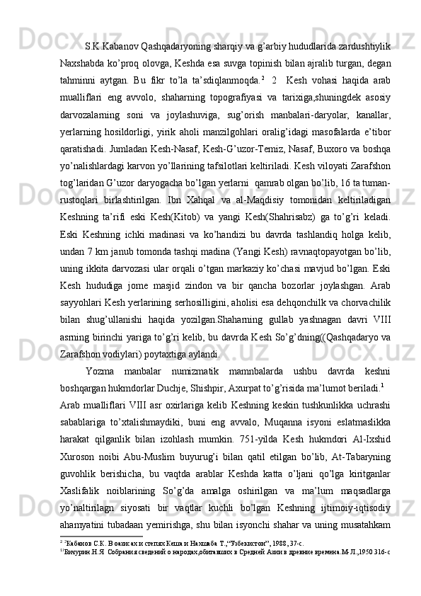S.K.Kabanov Qashqadaryoning sharqiy va g’arbiy hududlarida zardushtiylik
Naxshabda ko’proq olovga, Keshda esa suvga topinish bilan ajralib turgan, degan
tahminni   aytgan.   Bu   fikr   to’la   ta’sdiqlanmoqda. 2    
2     Kesh   vohasi   haqida   arab
mualliflari   eng   avvolo,   shaharning   topografiyasi   va   tarixiga,shuningdek   asosiy
darvozalarning   soni   va   joylashuviga,   sug’orish   manbalari-daryolar,   kanallar,
yerlarning   hosildorligi,   yirik   aholi   manzilgohlari   oralig’idagi   masofalarda   e’tibor
qaratishadi. Jumladan Kesh-Nasaf, Kesh-G’uzor-Temiz, Nasaf, Buxoro va boshqa
yo’nalishlardagi karvon yo’llarining tafsilotlari keltiriladi. Kesh viloyati Zarafshon
tog’laridan G’uzor   daryogacha bo’lgan yerlarni  qamrab olgan bo’lib, 16 ta tuman-
rustoqlari   birlashtirilgan.   Ibn   Xahqal   va   al-Maqdisiy   tomonidan   keltiriladigan
Keshning   ta’rifi   eski   Kesh(Kitob)   va   yangi   Kesh(Shahrisabz)   ga   to’g’ri   keladi.
Eski   Keshning   ichki   madinasi   va   ko’handizi   bu   davrda   tashlandiq   holga   kelib,
undan 7 km janub tomonda tashqi madina (Yangi Kesh) ravnaqtopayotgan bo’lib,
uning ikkita darvozasi  ular orqali o’tgan markaziy ko’chasi mavjud bo’lgan. Eski
Kesh   hududiga   jome   masjid   zindon   va   bir   qancha   bozorlar   joylashgan.   Arab
sayyohlari Kesh yerlarining serhosilligini, aholisi esa dehqonchilk va chorvachilik
bilan   shug’ullanishi   haqida   yozilgan.Shaharning   gullab   yashnagan   davri   VIII
asrning birinchi yariga to’g’ri kelib, bu davrda Kesh So’g’dning((Qashqadaryo va
Zarafshon vodiylari) poytaxtiga aylandi.
Yozma   manbalar   numizmatik   mamnbalarda   ushbu   davrda   keshni
boshqargan hukmdorlar Duchje, Shishpir, Axurpat to’g’risida ma’lumot beriladi. 1
Arab   mualliflari   VIII   asr   oxirlariga   kelib   Keshning   keskin   tushkunlikka   uchrashi
sabablariga   to’xtalishmaydiki,   buni   eng   avvalo,   Muqanna   isyoni   eslatmaslikka
harakat   qilganlik   bilan   izohlash   mumkin.   751-yilda   Kesh   hukmdori   Al-Ixshid
Xuroson   noibi   Abu-Muslim   buyurug’i   bilan   qatil   etilgan   bo’lib,   At-Tabaryning
guvohlik   berishicha,   bu   vaqtda   arablar   Keshda   katta   o’ljani   qo’lga   kiritganlar
Xaslifalik   noiblarining   So’g’da   amalga   oshirilgan   va   ma’lum   maqsadlarga
yo’naltirilagn   siyosati   bir   vaqtlar   kuchli   bo’lgan   Keshning   ijtimoiy-iqtisodiy
ahamyatini tubadaan yemirishga, shu bilan isyonchi shahar va uning musatahkam
2  
2
Кабанов С.К. В оазисах и степях Кеша и Нахшаба Т.,“Узбекистон”, 1988, 37-с.
1
1
Бичурин.Н.Я  Собрания сведений о народах,обитавших в Средней Азии в древние времена.М-Л.,1950 316-с