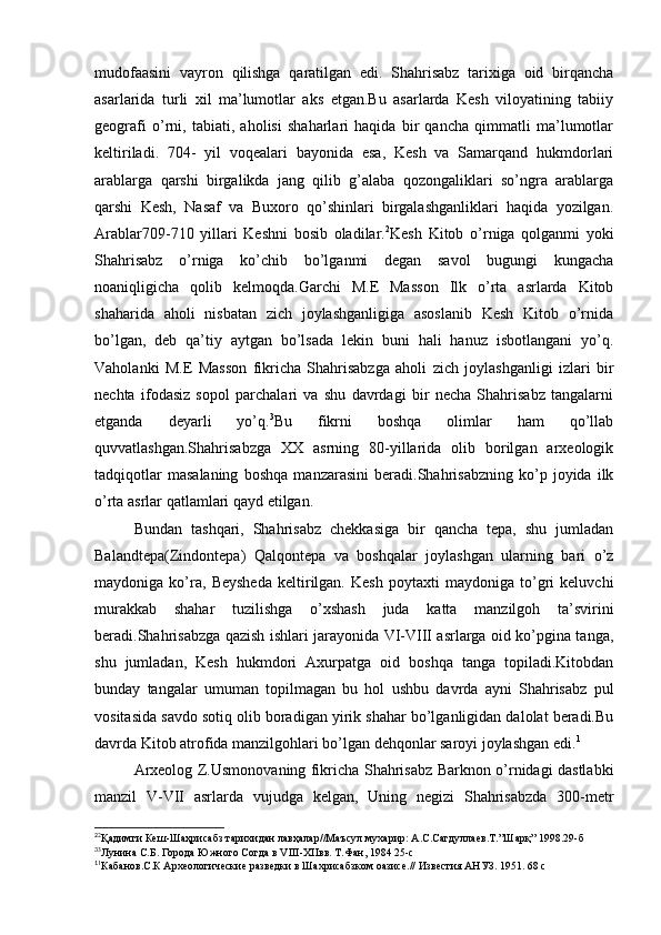 mudofaasini   vayron   qilishga   qaratilgan   edi.   Shahrisabz   tarixiga   oid   birqancha
asarlarida   turli   xil   ma’lumotlar   aks   etgan.Bu   asarlarda   Kesh   viloyatining   tabiiy
geografi   o’rni,   tabiati,   aholisi   shaharlari   haqida   bir   qancha   qimmatli   ma’lumotlar
keltiriladi.   704-   yil   voqealari   bayonida   esa,   Kesh   va   Samarqand   hukmdorlari
arablarga   qarshi   birgalikda   jang   qilib   g’alaba   qozongaliklari   so’ngra   arablarga
qarshi   Kesh,   Nasaf   va   Buxoro   qo’shinlari   birgalashganliklari   haqida   yozilgan.
Arablar709-710   yillari   Keshni   bosib   oladilar. 2
Kesh   Kitob   o’rniga   qolganmi   yoki
Shahrisabz   o’rniga   ko’chib   bo’lganmi   degan   savol   bugungi   kungacha
noaniqligicha   qolib   kelmoqda.Garchi   M.E   Masson   Ilk   o’rta   asrlarda   Kitob
shaharida   aholi   nisbatan   zich   joylashganligiga   asoslanib   Kesh   Kitob   o’rnida
bo’lgan,   deb   qa’tiy   aytgan   bo’lsada   lekin   buni   hali   hanuz   isbotlangani   yo’q.
Vaholanki   M.E   Masson   fikricha   Shahrisabzga   aholi   zich   joylashganligi   izlari   bir
nechta   ifodasiz   sopol   parchalari   va   shu   davrdagi   bir   necha   Shahrisabz   tangalarni
etganda   deyarli   yo’q. 3
Bu   fikrni   boshqa   olimlar   ham   qo’llab
quvvatlashgan.Shahrisabzga   XX   asrning   80-yillarida   olib   borilgan   arxeologik
tadqiqotlar   masalaning   boshqa   manzarasini   beradi.Shahrisabzning   ko’p   joyida   ilk
o’rta asrlar qatlamlari qayd etilgan.
Bundan   tashqari,   Shahrisabz   chekkasiga   bir   qancha   tepa,   shu   jumladan
Balandtepa(Zindontepa)   Qalqontepa   va   boshqalar   joylashgan   ularning   bari   o’z
maydoniga   ko’ra,   Beysheda   keltirilgan.   Kesh   poytaxti   maydoniga   to’gri   keluvchi
murakkab   shahar   tuzilishga   o’xshash   juda   katta   manzilgoh   ta’svirini
beradi.Shahrisabzga qazish ishlari jarayonida VI-VIII asrlarga oid ko’pgina tanga,
shu   jumladan,   Kesh   hukmdori   Axurpatga   oid   boshqa   tanga   topiladi.Kitobdan
bunday   tangalar   umuman   topilmagan   bu   hol   ushbu   davrda   ayni   Shahrisabz   pul
vositasida savdo sotiq olib boradigan yirik shahar bo’lganligidan dalolat beradi.Bu
davrda Kitob atrofida manzilgohlari bo’lgan dehqonlar saroyi joylashgan edi. 1
Arxeolog Z.Usmonovaning fikricha Shahrisabz Barknon o’rnidagi dastlabki
manzil   V-VII   asrlarda   vujudga   kelgan,   Uning   negizi   Shahrisabzda   300-metr
2
2
Қадимги Кеш-Шаҳрисабз тарихидан лавҳалар//Маъсул мухарир: А.С.Сагдуллаев.Т.”Шарқ” 1998.29-б 
3
3
Лунина С.Б. Города Южного Согда в VIII-XIIвв. Т.Фан, 1984 25-с
1
1
Кабанов.С.К Археологические разведки в Шахрисабзком оазисе.// Известия АНУЗ. 1951. 68 с