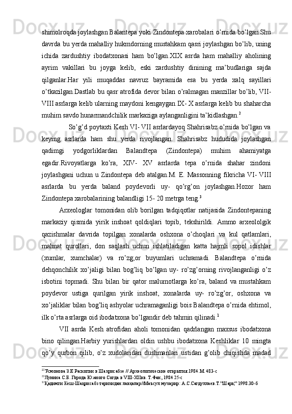 shimolroqda joylashgan Balantepa yoki Zindontepa xarobalari o’rnida bo’lgan.Shu
davrda bu yerda mahalliy hukmdorning mustahkam qasri joylashgan bo’lib, uning
ichida   zardushtiy   ibodatxonasi   ham   bo’lgan.XIX   asrda   ham   mahalliy   aholining
ayrim   vakillari   bu   joyga   kelib,   eski   zardushtiy   dinining   ma’budlariga   sajda
qilganlar.Har   yili   muqaddas   navruz   bayramida   esa   bu   yerda   xalq   sayillari
o’tkazilgan.Dastlab bu qasr atrofida devor bilan o’ralmagan manzillar bo’lib, VII-
VIII asrlarga kelib ularning maydoni kengaygan.IX- X asrlarga kelib bu shaharcha
muhim savdo hunarmandchilik markaziga aylanganligini ta’kidlashgan. 2
              So’g’d poytaxti Kesh VI- VII asrlardayoq Shahrisabz o’rnida bo’lgan va
keying   asrlarda   ham   shu   yerda   rivojlangan.   Shahrisabz   hududida   joylashgan
qadimgi   yodgorliklardan   Balandtepa   (Zindontepa)   muhim   ahamiyatga
egadir.Rivoyatlarga   ko’ra,   XIV-   XV   asrlarda   tepa   o’rnida   shahar   zindoni
joylashgani   uchun   u  Zindontepa   deb   atalgan.M.   E.  Massonning   fikricha   VI-   VIII
asrlarda   bu   yerda   baland   poydevorli   uy-   qo’rg’on   joylashgan.Hozor   ham
Zindontepa xarobalarining balandligi 15- 20 metrga teng. 3
Arxeologlar   tomonidan   olib   borilgan   tadqiqotlar   natijasida   Zindontepaning
markaziy   qismida   yirik   inshoat   qoldiqlari   topib,   tekshirildi.   Ammo   arxeololgik
qazishmalar   davrida   topilgan   xonalarda   oshxona   o’choqlari   va   kul   qatlamlari,
mahnat   qurollari,   don   saqlash   uchun   ishlatiladigan   katta   hajmli   sopol   idishlar
(xumlar,   xumchalar)   va   ro’zg;or   buyumlari   uchramadi.   Balandtepa   o’rnida
dehqonchilik   xo’jaligi   bilan   bog’liq   bo’lgan   uy-   ro’zg’orning   rivojlanganligi   o’z
isbotini   topmadi.   Shu   bilan   bir   qator   malumotlarga   ko’ra,   baland   va   mustahkam
poydevor   ustiga   qurilgan   yirik   inshoat,   xonalarda   uy-   ro’zg’or,   oshxona   va
xo’jaliklar bilan bog’liq ashyolar uchramaganligi bois Balandtepa o’rnida ehtimol,
ilk o’rta asrlarga oid ibodatxona bo’lgandir deb tahmin qilinadi. 1
VII   asrda   Kesh   atrofidan   aholi   tomonidan   qadrlangan   maxsus   ibodatxona
bino   qilingan.Harbiy   yurishlardan   oldin   ushbu   ibodatxona   Keshliklar   10   mingta
qo’y   qurbon   qilib,   o’z   xudolaridan   dushmanlari   ustidan   g’olib   chiqishda   madad
2
2
Усмонова З.Е Раскопки в Шахрисабзе // Археологические открытия.1984.М. 483-с
3
3
Лунина С.Б. Города Южного Согда в VIII-XIIвв. Т.Фан, 1984 25-с
1
1
Қадимги Кеш-Шаҳрисабз тарихидан лавҳалар//Маъсул мухарир: А.С.Сагдуллаев.Т.”Шарқ” 1998.30-б