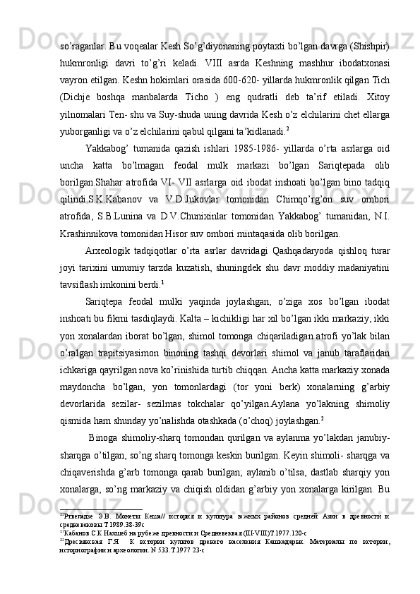 so’raganlar. Bu voqealar Kesh So’g’diyonaning poytaxti bo’lgan davrga (Shishpir)
hukmronligi   davri   to’g’ri   keladi.   VIII   asrda   Keshning   mashhur   ibodatxonasi
vayron etilgan. Keshn hokimlari orasida 600-620- yillarda hukmronlik qilgan Tich
(Dichje   boshqa   manbalarda   Ticho   )   eng   qudratli   deb   ta’rif   etiladi.   Xitoy
yilnomalari Ten- shu va Suy-shuda uning davrida Kesh o’z elchilarini chet ellarga
yuborganligi va o’z elchilarini qabul qilgani ta’kidlanadi. 2
Yakkabog’   tumanida   qazish   ishlari   1985-1986-   yillarda   o’rta   asrlarga   oid
uncha   katta   bo’lmagan   feodal   mulk   markazi   bo’lgan   Sariqtepada   olib
borilgan.Shahar   atrofida   VI-   VII   asrlarga   oid   ibodat   inshoati   bo’lgan   bino   tadqiq
qilindi.S.K.Kabanov   va   V.D.Jukovlar   tomonidan   Chimqo’rg’on   suv   ombori
atrofida,   S.B.Lunina   va   D.V.Chunixinlar   tomonidan   Yakkabog’   tumanidan,   N.I.
Krashinnikova tomonidan Hisor suv ombori mintaqasida olib borilgan. 
Arxeologik   tadqiqotlar   o’rta   asrlar   davridagi   Qashqadaryoda   qishloq   turar
joyi   tarixini   umumiy   tarzda   kuzatish,   shuningdek   shu   davr   moddiy   madaniyatini
tavsiflash imkonini berdi. 1
Sariqtepa   feodal   mulki   yaqinda   joylashgan,   o’ziga   xos   bo’lgan   ibodat
inshoati bu fikrni tasdiqlaydi. Kalta – kichikligi har xil bo’lgan ikki markaziy, ikki
yon xonalardan iborat  bo’lgan, shimol  tomonga chiqariladigan atrofi  yo’lak bilan
o’ralgan   trapitsiyasimon   binoning   tashqi   devorlari   shimol   va   janub   taraflaridan
ichkariga qayrilgan nova ko’rinishida turtib chiqqan. Ancha katta markaziy xonada
maydoncha   bo’lgan,   yon   tomonlardagi   (tor   yoni   berk)   xonalarning   g’arbiy
devorlarida   sezilar-   sezilmas   tokchalar   qo’yilgan.Aylana   yo’lakning   shimoliy
qismida ham shunday yo’nalishda otashkada (o’choq) joylashgan. 2
                Binoga   shimoliy-sharq   tomondan   qurilgan   va   aylanma   yo’lakdan   janubiy-
sharqga o’tilgan, so’ng sharq tomonga keskin burilgan. Keyin shimoli- sharqga va
chiqaverishda   g’arb   tomonga   qarab   burilgan;   aylanib   o’tilsa,   dastlab   sharqiy   yon
xonalarga,  so’ng  markaziy  va  chiqish  oldidan  g’arbiy  yon  xonalarga  kirilgan.  Bu
2
2
Ртвеладзе   Э.В.   Монеты   Кеша//   история   и   культура   южных   районов   средней   Азии   в   древности   и
средневековы Т 1989.38-39с
1
1
Кабанов С.К Нахшеб на рубеже древности и Средневеквая (III-VIII)Т.1977.120-с
2
2
Дресвянская   Г.Я     К   истории   культов   дренего   населения   Кашкадарьи.   Материалы   по   истории,
историографии и археологии. N 533.T.1977 23-с