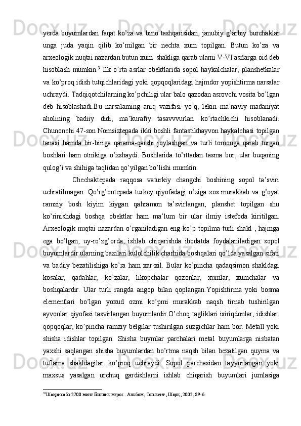 yerda   buyumlardan   faqat   ko’za   va   bino   tashqarisidan,   janubiy   g’arbiy   burchaklar
unga   juda   yaqin   qilib   ko’milgan   bir   nechta   xum   topilgan.   Butun   ko’za   va
arxeologik nuqtai nazardan butun xum  shakliga qarab ularni V-VI asrlarga oid deb
hisoblash   mumkin. 3
  Ilk   o’rta   asrlar   obektlarida   sopol   haykalchalar,   planshetkalar
va ko’proq idish tutqichlaridagi yoki qopqoqlaridagi hajmdor yopishtirma narsalar
uchraydi. Tadqiqotchilarning ko’pchiligi ular balo qazodan asrovchi vosita bo’lgan
deb   hisoblashadi.Bu   narsalarning   aniq   vazifasi   yo’q,   lekin   ma’naviy   madaniyat
aholining   badiiy   didi,   ma’kurafiy   tasavvvurlari   ko’rtachkichi   hisoblanadi.
Chunonchi 47-son Nomsiztepada ikki boshli fantastikhayvon haykalchasi topilgan
tanasi   hamda   bir-biriga   qarama-qarshi   joylashgan   va   turli   tomonga   qarab   turgan
boshlari   ham   otnikiga   o’xshaydi.   Boshlarida   to’rttadan   tasma   bor,   ular   buqaning
qulog’i va shihiga taqlidan qo’yilgan bo’lishi mumkin.
            Chechaktepada   raqqosa   vaturkiy   changchi   boshining   sopol   ta’sviri
uchratilmagan.   Qo’rg’ontepada   turkey   qiyofadagi   o’ziga   xos   murakkab   va   g’oyat
ramziy   bosh   kiyim   kiygan   qahramon   ta’svirlangan,   planshet   topilgan   shu
ko’rinishdagi   boshqa   obektlar   ham   ma’lum   bir   ular   ilmiy   istefoda   kiritilgan.
Arxeologik   nuqtai   nazardan   o’rganiladigan   eng   ko’p   topilma  turli   shakl   ,   hajmga
ega   bo’lgan,   uy-ro’zg’orda,   ishlab   chiqarishda   ibodatda   foydalaniladigan   sopol
buyumlardir ularning bazilari kulolchilik charhida boshqalari qo’lda yasalgan sifati
va  badiiy   bezatilishiga   ko’ra   ham   xar-xil.  Bular   ko’pincha   qadaqsimon   shakldagi
kosalar,   qadahlar,   ko’zalar,   likopchalar   qozonlar,   xumlar,   xumchalar   va
boshqalardir.   Ular   turli   rangda   angop   bilan   qoplangan.Yopishtirma   yoki   bosma
elementlari   bo’lgan   yoxud   ozmi   ko’pmi   murakkab   naqsh   tirnab   tushirilgan
ayvonlar qiyofasi tasvirlangan buyumlardir.O’choq tagliklari isiriqdonlar, idishlar,
qopqoqlar,  ko’pincha  ramziy  belgilar   tushirilgan  suzgichlar  ham   bor.  Metall   yoki
shisha   idishlar   topilgan.   Shisha   buymlar   parchalari   metal   buyumlarga   nisbatan
yaxshi   saqlangan   shisha   buyumlardan   bo’rtma   naqsh   bilan   bezatilgan   quyma   va
tuflama   shakldagilar   ko’proq   uchraydi.   Sopol   parchasidan   tayyorlangan   yoki
maxsus   yasalgan   urchuq   gardishlarni   ishlab   chiqarish   buyumlari   jumlasiga
3
3
Шаҳрисабз 2700 минг йиллик мерос. Альбом, Тошкент, Шарқ, 2002, 89-б