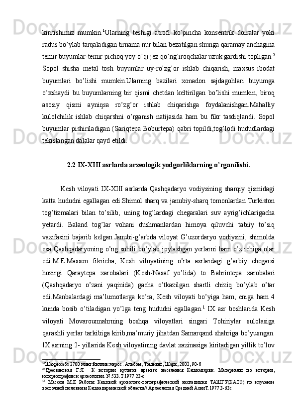 kiritishimiz   mumkin. 1
Ularning   teshigi   atrofi   ko’pincha   konsentrik   doiralar   yoki
radus bo’ylab tarqaladigan tirnama nur bilan bezatilgan shunga qaramay anchagina
temir buyumlar-temir pichoq yoy o’qi jez qo’ng’iroqchalar uzuk gardishi topligan. 2
Sopol   shisha   metal   tosh   buyumlar   uy-ro’zg’or   ishlab   chiqarish,   maxsus   ibodat
buyumlari   bo’lishi   mumkin.Ularning   bazilari   xonadon   sajdagohlari   buyumga
o’xshaydi   bu   buyumlarning   bir   qismi   chetdan   keltirilgan   bo’lishi   mumkin,   biroq
asosiy   qismi   ayniqsa   ro’zg’or   ishlab   chiqarishga   foydalanishgan.Mahalliy
kulolchilik   ishlab   chiqarshni   o’rganish   natijasida   ham   bu   fikr   tasdiqlandi.   Sopol
buyumlar  pishiriladigan (Sariqtepa  Boburtepa)  qabri  topildi,tog’lodi  hududlardagi
tekislangan dalalar qayd etildi.
2.2 IX-XIII asrlarda arxeologik yodgorliklarning o’rganilishi.
Kesh   viloyati  IX-XIII  asrlarda   Qashqadaryo  vodiysining  sharqiy   qismidagi
katta hududni egallagan edi.Shimol sharq va janubiy-sharq tomonlardan Turkiston
tog’tizmalari   bilan   to’silib,   uning   tog’lardagi   chegaralari   suv   ayrig’ichlarigacha
yetardi.   Baland   tog’lar   vohani   dushmanlardan   himoya   qiluvchi   tabiiy   to’siq
vazifasini   bajarib   kelgan.Janubi-g’arbda   viloyat   G’uzordaryo   vodiysini,   shimolda
esa  Qashqadaryoning o’ng sohili  bo’ylab joylashgan yerlarni  ham  o’z  ichiga olar
edi.M.E.Masson   fikricha,   Kesh   viloyatining   o’rta   asrlardagi   g’arbiy   chegarsi
hozirgi   Qaraytepa   xarobalari   (Kesh-Nasaf   yo’lida)   to   Bahrintepa   xarobalari
(Qashqadaryo   o’zani   yaqinida)   gacha   o’tkazilgan   shartli   chiziq   bo’ylab   o’tar
edi.Manbalardagi   ma’lumotlarga   ko’ra,   Kesh   viloyati   bo’yiga   ham,   eniga   ham   4
kunda   bosib   o’tiladigan   yo’lga   teng   hududni   egallagan. 1
  IX   asr   boshlarida   Kesh
viloyati   Movarounnahrning   boshqa   viloyatlari   singari   Tohiriylar   sulolasiga
qarashli yerlar tarkibiga kirib,ma’muriy jihatdan Samarqand shahriga bo’yusngan.
IX asrning 2- yillarida Kesh viloyatining davlat xazinasiga kiritadigan yillik to’lov
1
1
Шаҳрисабз 2700 минг йиллик мерос. Альбом, Тошкент, Шарқ, 2002, 90-б
2
2
Дресвянская   Г.Я     К   истории   культов   дренего   населения   Кашкадарьи.   Материалы   по   истории,
историографии и археологии. N 533.T.1977 23-с
1
1
  Массон   М.Е   Работы   Кешской   археолого-топографической   экспедиция   ТАШГУ(КАТЭ)   по   изучение
восточной половины Кашкадарьинской области// Археология Средней АзииТ.1977.3-63с