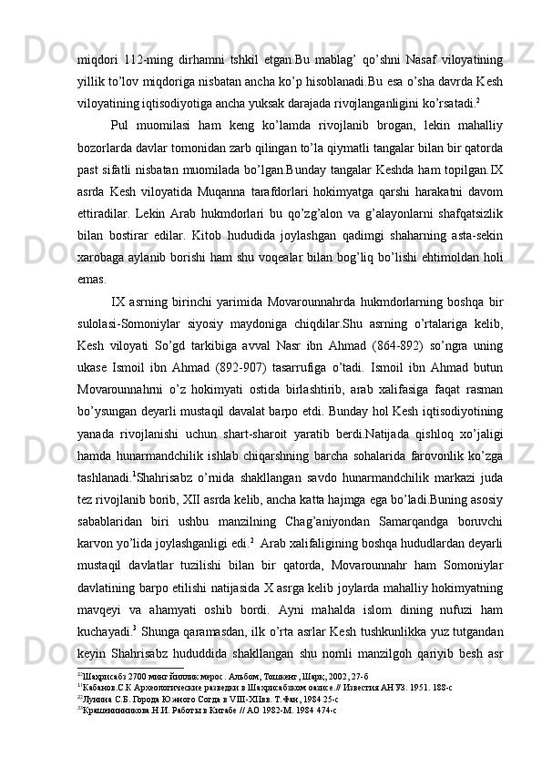 miqdori   112-ming   dirhamni   tshkil   etgan.Bu   mablag’   qo’shni   Nasaf   viloyatining
yillik to’lov miqdoriga nisbatan ancha ko’p hisoblanadi.Bu esa o’sha davrda Kesh
viloyatining iqtisodiyotiga ancha yuksak darajada rivojlanganligini ko’rsatadi. 2
Pul   muomilasi   ham   keng   ko’lamda   rivojlanib   brogan,   lekin   mahalliy
bozorlarda davlar tomonidan zarb qilingan to’la qiymatli tangalar bilan bir qatorda
past  sifatli  nisbatan muomilada bo’lgan.Bunday  tangalar  Keshda  ham  topilgan.IX
asrda   Kesh   viloyatida   Muqanna   tarafdorlari   hokimyatga   qarshi   harakatni   davom
ettiradilar.   Lekin   Arab   hukmdorlari   bu   qo’zg’alon   va   g’alayonlarni   shafqatsizlik
bilan   bostirar   edilar.   Kitob   hududida   joylashgan   qadimgi   shaharning   asta-sekin
xarobaga aylanib borishi ham  shu voqealar  bilan bog’liq bo’lishi  ehtimoldan holi
emas.
IX   asrning   birinchi   yarimida   Movarounnahrda   hukmdorlarning   boshqa   bir
sulolasi-Somoniylar   siyosiy   maydoniga   chiqdilar.Shu   asrning   o’rtalariga   kelib,
Kesh   viloyati   So’gd   tarkibiga   avval   Nasr   ibn   Ahmad   (864-892)   so’ngra   uning
ukase   Ismoil   ibn   Ahmad   (892-907)   tasarrufiga   o’tadi.   Ismoil   ibn   Ahmad   butun
Movarounnahrni   o’z   hokimyati   ostida   birlashtirib,   arab   xalifasiga   faqat   rasman
bo’ysungan deyarli mustaqil davalat barpo etdi. Bunday hol Kesh iqtisodiyotining
yanada   rivojlanishi   uchun   shart-sharoit   yaratib   berdi.Natijada   qishloq   xo’jaligi
hamda   hunarmandchilik   ishlab   chiqarshning   barcha   sohalarida   farovonlik   ko’zga
tashlanadi. 1
Shahrisabz   o’rnida   shakllangan   savdo   hunarmandchilik   markazi   juda
tez rivojlanib borib, XII asrda kelib, ancha katta hajmga ega bo’ladi.Buning asosiy
sabablaridan   biri   ushbu   manzilning   Chag’aniyondan   Samarqandga   boruvchi
karvon yo’lida joylashganligi edi. 2
  Arab xalifaligining boshqa hududlardan deyarli
mustaqil   davlatlar   tuzilishi   bilan   bir   qatorda,   Movarounnahr   ham   Somoniylar
davlatining barpo etilishi natijasida X asrga kelib joylarda mahalliy hokimyatning
mavqeyi   va   ahamyati   oshib   bordi.   Ayni   mahalda   islom   dining   nufuzi   ham
kuchayadi. 3
  Shunga qaramasdan, ilk o’rta asrlar Kesh tushkunlikka yuz tutgandan
keyin   Shahrisabz   hududdida   shakllangan   shu   nomli   manzilgoh   qariyib   besh   asr
2
2
Шаҳрисабз 2700 минг йиллик мерос. Альбом, Тошкент, Шарқ, 2002, 27-б
1
1
Кабанов.С.К Археологические разведки в Шахрисабзком оазисе.// Известия АНУЗ. 1951. 188-с
2
2
Лунина С.Б. Города Южного Согда в VIII-XIIвв. Т.Фан, 1984 25-с
3
3
Крашенинникова.Н.И. Работы в Китабе // АО 1982-М. 1984 474-с
