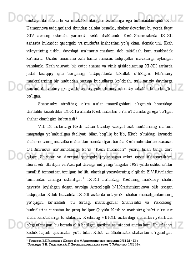 mobaynida     o’z   arki   va   mustahkamlangan   devorlariga   ega   bo’lmasdan   qodi.   Z.I.
Usmonnova tadqiqotlarei shundan dalolat beradki, shahar devorlari bu yerda faqat
XIV   asrning   ikkinchi   yarimida   kelib   shakllandi.   Kesh-Shahrisabzda   IX-XII
asrlarda   hukmdor   qarorgohi   va   mudofaa   inshoatlari   yo’q   ekan,   demak   uni,   Kesh
viloyatining   ushbu   davrdagi   ma’muriy   markazi   deb   takidlash   ham   shubhadek
ko’rinadi.   Ushbu   muammo   xali   hanus   maxsus   tadqiqotlar   mavzusiga   aylangan
vaholanki   Kesh   viloyati   bir   qator   shahar   va   yirik   qishloqlarning   XI-XII   asrlarda
jadal   taraqqiy   qila   borganligi   tadqiqotlarda   takidlab   o’tiklgan.   Ma’muriy
markazlarning   bir   hududdan   boshqa   hududlarga   ko’chishi   turli   tarixiy   davrlarga
xos bo’lib, u tabiiy-geografik, siyosiy yoki ijtimoiy-iqtisodiy sabablar bilan bog’liq
bo’lgan.
Shahrisabz   atrofidagi   o’rta   asrlar   manzilgohlari   o’rganish   borasidagi
dastlabki kuzatishlar IX-XII asrlarda Kesh nisbatan o’rta o’lchamlarga ega bo’lgan
shahar ekanligini ko’rsatadi. 1
VIII-IX   asrlardagi   Kesh   uchun   bunday   vaziyat   arab   noiblarning   ma’lum
maqsadga   yo’naltirilgan   faoliyati   bilan   bog’liq   bo’lib,   Kitob   o’rnidagi   isyonchi
shaharni uning mudofaa inshoatlari hamda ilgari barcha Kesh hukmdorlari xususan
O.I.Smirnova   ma’lumotlariga   ko’ra   “Kesh   hukmdori”   yozivi   bilan   tanga   zarb
qilgan   Shishpir   va   Axurpat   qarorgohi   joylashagan   arkni   qayta   tiklamaslikdan
iborat edi. Shishpir va Axurpat davriga oid yangi tangalar 1982-yilda ushbu satrlar
muallifi tomonidan topilgan bo’lib, ulardagi yozuvlarning o’qilishi E.V.Rtveladze
tomonidan   amalga   oshirilgan. 2
  IX-XII   asrlardagi   Keshning   markaziy   shahri
qayerda   joylshgan   degan   savolga   Arxeologik   N.I.Krasheninnikova   olib   brogan
tadqiqotlar   Kitob   hududida   IX-XII   asrlarda   oid   yirik     shahar   manzilgohlarininig
yo’qligini   ko’rsatadi,   bu   turdagi   manzilgohlar   Shahrisabz   va   Yakkabog’
hududlarida   nisbatan   ko’proq   bo’lgan.Quyida   Kesh   viloyatininig   ba’zi   o’rta   asr
shahr xarobalariga to’xtalamiz. Keshning VIII-XII asrlardagi shaharlari yetarlicha
o’rganilmagan, bu borada olib borilgan qazilmalar miqdori ancha kam. Shurflar va
kichik   hajmli   qazilmalar   yo’li   bilan   Kitob   va   Shahrisabz   shaharlari   o’rganilgan.
1
1
Усмонова З.Е Раскопки в Шахрисабзе // Археологические открытия.1984.М. 483-с
2
2
Ртвеладзе.Э.В, Сагдуллаев.А.С Памятники минувшех веков Т Узбекистан 1986 56-с