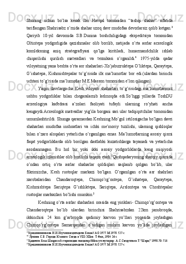 Shuning   uchun   bo’lsa   kerak   Ibn   Havqal   tomonidan   “tashqi   shahar”   sifatida
tariflangan Shahrisabz o’rnida shahar uzoq davr mudofaa devorlarsiz qolib ketgan. 3
Qariyib   10-yil   davomida   S.B.Dunina   boshchiligidagi   ekspeditsiya   tomonidan
Oltintepa   yodgorligida   qazishmalar   olib   borilib,   natijada   o’rta   asrlar   arxeologik
komleksning   aniq   strategrafiyasi   qo’lga   kiritiladi,   hunarmandchilik   ishlab
chiqarilishi   qurilish   materallari   va   texnikasi   o’rganildi. 4
  1975-yilda   qadar
viloyatning yana beshta o’rta asr shaharlari- Х o’jabuzruktepa O’liktepa, Qaraytepa,
G’ishatepa,   Kishmishtepalar   to’g’risida   ilk   ma’lumotlar   bor   edi.(ulardan   birinchi
uchtasi to’g’risida ma’lumotlar M.E.Masson tomonidan e’lon qilingan).
Yaqin   davrlargacha   Kesh   viloyati   shaharlari   to’g’risidagi   ma’lumotlarimiz
ushbu   yodgorliklar   bilan   chegaralarnib   kelmoqda   edi.So’hggi   yillarda   ToshDU
arxeologiya   kafedrasi   a’zolari   faoliyati   tufayli   ularning   ro’yhati   ancha
kengaydi.Arxeologik matreallar yig’ila borgani sari  ular tadqiqotchilar tomonidan
umumlashtirildi. Shunga qaramasdan Keshning Mo’gul istilosigacha bo’lgan davri
shaharlari   mudofaa   inshoatlari   va   ichki   me’moriy   tuzilishi,   ularning   qishloqlar
bilan   o’zaro   aloqalari   yetarlicha   o’rganilgan   emas.   Ma’lumotlarning   asosiy   qismi
faqat   yodgorliklarda   olib   borilgan   dastlabki   kuzatishlarga   tayanadi   va   yetarlicha
asoslanmagan.   Bu   hol   bir   yoki   ikki   asosiy   yodgorliklarda   keng   miqiyosli
arxeologik izlanishlar olib borilishi taqazo etadi. 1
Qashqadaryoning sharqiy qismida
o’ndan   ortiq   o’rta   asrlar   shaharlar   qoldiqlari   saqlanib   qolgan   bo’lib,   ular
fikrimizcha,   Kesh   rustoqlar   markazi   bo’lgan.   O’rganilgan   o’rta   asr   shahrlari
xarobalaridan   Chandaroqtepa,   Chimqo’rg’ontepa,   G’ishatepa,   Qaraytepa,
Kishmishtepa   Sariqtepa   G’ishliktepa,   Sariqtepa,   Arslontepa   va   Choshtepalar
rustoqlar markazlari bo’lishi mumkin. 2
Keshning o’rta asrlar shaharlari orasida eng yiriklari- Chimqo’rg’ontepa va
Chandaroqtepa   bo’lib   ulardan   birinchisi   Shahrisabzdan   22km   janubroqda,
ikkinchisi   24   km   g’arbroqda   qadimiy   karvon   yo’llari   yoqasida   joylashgan
Chimqo’rg’ontepa   Samarqandan   o’tadigan   muhim   karvon   yo’lida   joylashgan.
3
3
Крашенинникова Н.И.Изучения цитадели Кеша// АО 1977.М.1978 527-с
4
4
 Лунина С.Б. Города Южного Согда в VIII-XIIвв. Т.Фан, 1984 26-с
1
1
Қадимги Кеш-Шаҳрисабз тарихидан лавҳалар//Маъсул мухарир: А.С.Сагдуллаев.Т.”Шарқ” 1998.70-71б 
2
2
Крашенинникова Н.И.Изучения цитадели Кеша// АО 1977.М.1978 527-с