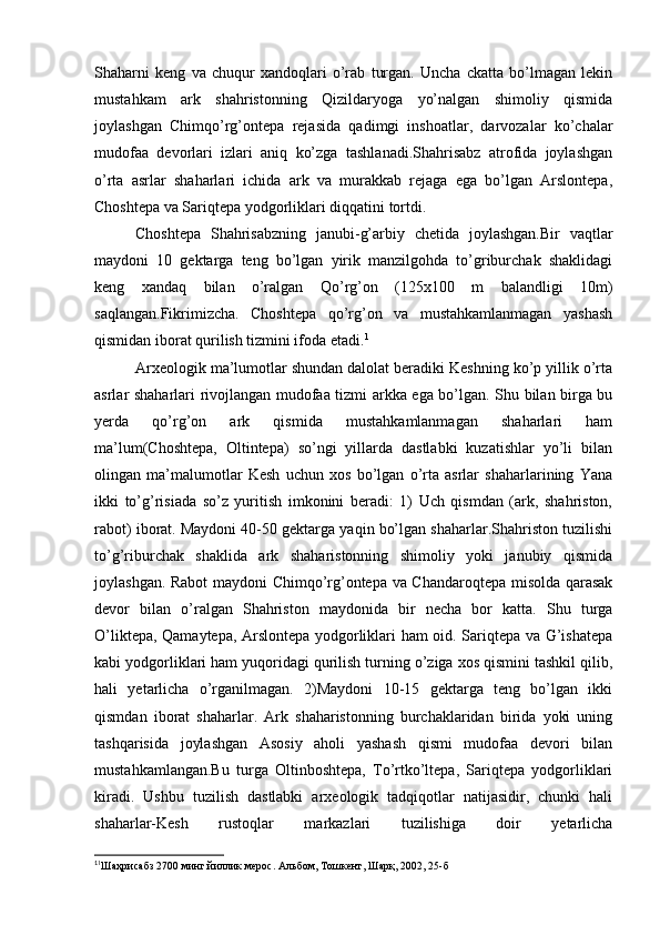 Shaharni   keng   va   chuqur   xandoqlari   o’rab   turgan.   Uncha   ckatta   bo’lmagan   lekin
mustahkam   ark   shahristonning   Qizildaryoga   yo’nalgan   shimoliy   qismida
joylashgan   Chimqo’rg’ontepa   rejasida   qadimgi   inshoatlar,   darvozalar   ko’chalar
mudofaa   devorlari   izlari   aniq   ko’zga   tashlanadi.Shahrisabz   atrofida   joylashgan
o’rta   asrlar   shaharlari   ichida   ark   va   murakkab   rejaga   ega   bo’lgan   Arslontepa,
Choshtepa va Sariqtepa yodgorliklari diqqatini tortdi. 
Choshtepa   Shahrisabzning   janubi-g’arbiy   chetida   joylashgan.Bir   vaqtlar
maydoni   10   gektarga   teng   bo’lgan   yirik   manzilgohda   to’griburchak   shaklidagi
keng   xandaq   bilan   o’ralgan   Qo’rg’on   (125x100   m   balandligi   10m)
saqlangan.Fikrimizcha.   Choshtepa   qo’rg’on   va   mustahkamlanmagan   yashash
qismidan iborat qurilish tizmini ifoda etadi. 1
Arxeologik ma’lumotlar shundan dalolat beradiki Keshning ko’p yillik o’rta
asrlar shaharlari rivojlangan mudofaa tizmi arkka ega bo’lgan. Shu bilan birga bu
yerda   qo’rg’on   ark   qismida   mustahkamlanmagan   shaharlari   ham
ma’lum(Choshtepa,   Oltintepa)   so’ngi   yillarda   dastlabki   kuzatishlar   yo’li   bilan
olingan   ma’malumotlar   Kesh   uchun   xos   bo’lgan   o’rta   asrlar   shaharlarining   Yana
ikki   to’g’risiada   so’z   yuritish   imkonini   beradi:   1)   Uch   qismdan   (ark,   shahriston,
rabot) iborat. Maydoni 40-50 gektarga yaqin bo’lgan shaharlar.Shahriston tuzilishi
to’g’riburchak   shaklida   ark   shaharistonning   shimoliy   yoki   janubiy   qismida
joylashgan. Rabot maydoni Chimqo’rg’ontepa va Chandaroqtepa misolda qarasak
devor   bilan   o’ralgan   Shahriston   maydonida   bir   necha   bor   katta.   Shu   turga
O’liktepa, Qamaytepa, Arslontepa yodgorliklari ham oid. Sariqtepa va G’ishatepa
kabi yodgorliklari ham yuqoridagi qurilish turning o’ziga xos qismini tashkil qilib,
hali   yetarlicha   o’rganilmagan.   2)Maydoni   10-15   gektarga   teng   bo’lgan   ikki
qismdan   iborat   shaharlar.   Ark   shaharistonning   burchaklaridan   birida   yoki   uning
tashqarisida   joylashgan   Asosiy   aholi   yashash   qismi   mudofaa   devori   bilan
mustahkamlangan.Bu   turga   Oltinboshtepa,   To’rtko’ltepa,   Sariqtepa   yodgorliklari
kiradi.   Ushbu   tuzilish   dastlabki   arxeologik   tadqiqotlar   natijasidir,   chunki   hali
shaharlar-Kesh   rustoqlar   markazlari   tuzilishiga   doir   yetarlicha
1
1
Шаҳрисабз 2700 минг йиллик мерос. Альбом, Тошкент, Шарқ, 2002, 25-б