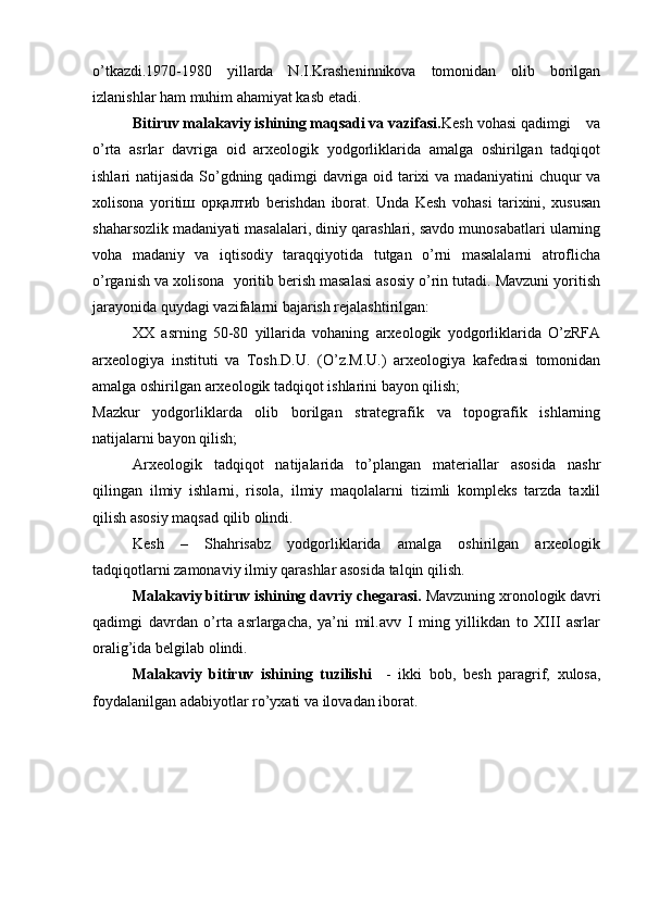 o’tkazdi.1970-1980   yillarda   N.I.Krasheninnikova   tomonidan   olib   borilgan
izlanishlar ham muhim ahamiyat kasb etadi.
Bitiruv malakaviy ishining maqsadi va vazifasi. Kesh vohasi qadimgi    va
o’rta   asrlar   davriga   oid   arxeologik   yodgorliklarida   amalga   oshirilgan   tadqiqot
ishlari natijasida So’gdning qadimgi davriga oid tarixi va madaniyatini chuqur va
xolisona   yoriti ш   ор қалти b   berishdan   iborat.   Unda   Kesh   vohasi   tarixini,   xususan
shaharsozlik madaniyati masalalari, diniy qarashlari, savdo munosabatlari ularning
voha   madaniy   va   iqtisodiy   taraqqiyotida   tutgan   o’rni   masalalarni   atroflicha
o’rganish va xolisona  yoritib berish masalasi asosiy o’rin tutadi. Mavzuni yoritish
jarayonida quydagi vazifalarni bajarish rejalashtirilgan:  
XX   asrning   50-80   yillarida   vohaning   arxeologik   yodgorliklarida   O’zRFA
arxeologiya   instituti   va   Tosh.D.U.   (O’z.M.U.)   arxeologiya   kafedrasi   tomonidan
amalga oshirilgan arxeologik tadqiqot ishlarini bayon qilish;
Mazkur   yodgorliklarda   olib   borilgan   strategrafik   va   topografik   ishlarning
natijalarni bayon qilish;
Arxeologik   tadqiqot   natijalarida   to’plangan   materiallar   asosida   nashr
qilingan   ilmiy   ishlarni,   risola,   ilmiy   maqolalarni   tizimli   kompleks   tarzda   taxlil
qilish asosiy maqsad qilib olindi. 
Kesh   –   Shahrisabz   yodgorliklarida   amalga   oshirilgan   arxeologik
tadqiqotlarni zamonaviy ilmiy qarashlar asosida talqin qilish.
Malakaviy bitiruv ishining davriy chegarasi.  Mavzuning xronologik davri
qadimgi   davrdan   o’rta   asrlargacha,   ya’ni   mil.avv   I   ming   yillikdan   to   XIII   asrlar
oralig’ida belgilab olindi.
Malakaviy   bitiruv   ishining   tuzilishi     -   ikki   bob,   besh   paragrif,   xulosa,
foydalanilgan adabiyotlar ro’yxati va ilovadan iborat.