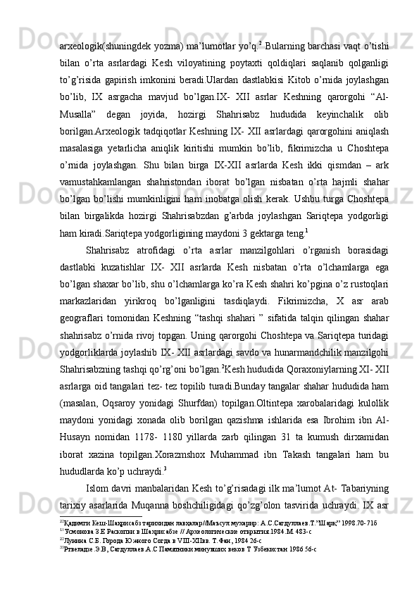 arxeologik(shuningdek yozma) ma’lumotlar yo’q. 2
  Bularning barchasi vaqt o’tishi
bilan   o’rta   asrlardagi   Kesh   viloyatining   poytaxti   qoldiqlari   saqlanib   qolganligi
to’g’risida   gapirish   imkonini   beradi.Ulardan   dastlabkisi   Kitob   o’rnida   joylashgan
bo’lib,   IX   asrgacha   mavjud   bo’lgan.IX-   XII   asrlar   Keshning   qarorgohi   “Al-
Musalla”   degan   joyida,   hozirgi   Shahrisabz   hududida   keyinchalik   olib
borilgan.Arxeologik tadqiqotlar Keshning IX- XII asrlardagi qarorgohini aniqlash
masalasiga   yetarlicha   aniqlik   kiritishi   mumkin   bo’lib,   fikrimizcha   u   Choshtepa
o’rnida   joylashgan.   Shu   bilan   birga   IX-XII   asrlarda   Kesh   ikki   qismdan   –   ark
vamustahkamlangan   shahristondan   iborat   bo’lgan   nisbatan   o’rta   hajmli   shahar
bo’lgan   bo’lishi   mumkinligini   ham   inobatga   olish   kerak.   Ushbu   turga   Choshtepa
bilan   birgalikda   hozirgi   Shahrisabzdan   g’arbda   joylashgan   Sariqtepa   yodgorligi
ham kiradi.Sariqtepa yodgorligining maydoni 3 gektarga teng. 1
Shahrisabz   atrofidagi   o’rta   asrlar   manzilgohlari   o’rganish   borasidagi
dastlabki   kuzatishlar   IX-   XII   asrlarda   Kesh   nisbatan   o’rta   o’lchamlarga   ega
bo’lgan shaxar bo’lib, shu o’lchamlarga ko’ra Kesh shahri ko’pgina o’z rustoqlari
markazlaridan   yirikroq   bo’lganligini   tasdiqlaydi.   Fikrimizcha,   X   asr   arab
geograflari   tomonidan   Keshning   “tashqi   shahari   ”   sifatida   talqin   qilingan   shahar
shahrisabz o’rnida rivoj topgan. Uning qarorgohi Choshtepa va Sariqtepa turidagi
yodgorliklarda joylashib IX- XII asrlardagi savdo va hunarmandchilik manzilgohi
Shahrisabzning tashqi qo’rg’oni bo’lgan. 2
Kesh hududida Qoraxoniylarning XI- XII
asrlarga oid tangalari tez- tez topilib turadi.Bunday tangalar shahar hududida ham
(masalan,   Oqsaroy   yonidagi   Shurfdan)   topilgan.Oltintepa   xarobalaridagi   kulollik
maydoni   yonidagi   xonada   olib   borilgan   qazishma   ishlarida   esa   Ibrohim   ibn   Al-
Husayn   nomidan   1178-   1180   yillarda   zarb   qilingan   31   ta   kumush   dirxamidan
iborat   xazina   topilgan.Xorazmshox   Muhammad   ibn   Takash   tangalari   ham   bu
hududlarda ko’p uchraydi. 3
Islom davri manbalaridan Kesh to’g’risadagi ilk ma’lumot At- Tabariyning
tarixiy   asarlarida   Muqanna   boshchiligidagi   qo’zg’olon   tasvirida   uchraydi.   IX   asr
2
2
Қадимги Кеш-Шаҳрисабз тарихидан лавҳалар//Маъсул мухарир: А.С.Сагдуллаев.Т.”Шарқ” 1998.70-71б 
1
1
Усмонова З.Е Раскопки в Шахрисабзе // Археологические открытия.1984.М. 483-с
2
2
Лунина С.Б. Города Южного Согда в VIII-XIIвв. Т.Фан, 1984 26-с
3
3
Ртвеладзе.Э.В, Сагдуллаев.А.С Памятники минувших веков Т Узбекистан 1986 56-с