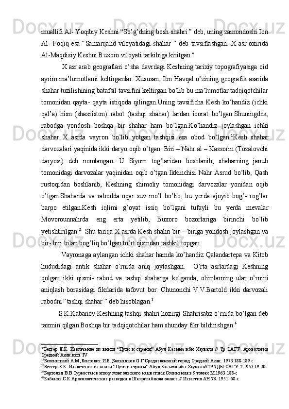 muallifi Al- Yoqibiy Keshni “So’g’dning bosh shahri ” deb, uning zamondoshi Ibn
Al-   Foqiq  esa   “Samarqand   viloyatidagi   shahar   ”   deb   tavsiflashgan.   X   asr   oxirida
Al-Maqdisiy Keshni Buxoro viloyati tarkibiga kiritgan. 4
               X asr arab geograflari o’sha davrdagi Keshning tarixiy topografiyasiga oid
ayrim ma’lumotlarni keltirganlar. Xususan, Ibn Havqal o’zining geografik asarida
shahar tuzilishining batafsil tavsifini keltirgan bo’lib bu ma’lumotlar tadqiqotchilar
tomonidan   qayta-   qayta   istiqoda   qilingan.Uning   tavsificha   Kesh   ko’handiz   (ichki
qal’a)   hisn   (shaxriston)   rabot   (tashqi   shahar)   lardan   iborat   bo’lgan.Shuningdek,
rabodga   yondosh   boshqa   bir   shahar   ham   bo’lgan.Ko’handiz   joylashgan   ichki
shahar   X   asrda   vayron   bo’lib   yotgan   tashqisi   esa   obod   bo’lgan. 1
Kesh   shahar
darvozalari yaqinida ikki daryo oqib o’tgan. Biri – Nahr al – Kassorin (Tozalovchi
daryosi)   deb   nomlangan.   U   Siyom   tog’laridan   boshlanib,   shaharning   janub
tomonidagi   darvozalar   yaqinidan   oqib   o’tgan.Ikkinchisi   Nahr   Asrud   bo’lib,   Qash
rustoqidan   boshlanib,   Keshning   shimoliy   tomonidagi   darvozalar   yonidan   oqib
o’tgan.Shaharda   va   rabodda   oqar   suv   mo’l   bo’lib,   bu   yerda   ajoyib   bog’-   rog’lar
barpo   etilgan.Kesh   iqlimi   g’oyat   issiq   bo’lgani   tufayli   bu   yerda   mevalar
Movorounnahrda   eng   erta   yetilib,   Buxoro   bozorlariga   birinchi   bo’lib
yetishtirilgan. 2
   Shu tariqa X asrda Kesh shahri bir – biriga yondosh joylashgan va
bir- biri bilan bog’liq bo’lgan to’rt qismdan tashkil topgan.
                 Vayronaga aylangan ichki shahar hamda ko’handiz Qalandartepa va Kitob
hududidagi   antik   shahar   o’rnida   aniq   joylashgan.     O’rta   asrlardagi   Keshning
qolgan   ikki   qismi-   rabod   va   tashqi   shaharga   kelganda,   olimlarning   ular   o’rnini
aniqlash   borasidagi   fikrlarida   tafovut   bor.   Chunonchi   V.V.Bartold   ikki   darvozali
rabodni “tashqi shahar ” deb hisoblagan. 3
S.K.Kabanov Keshning tashqi shahri hozirgi Shahrisabz o’rnida bo’lgan deb
taxmin qilgan.Boshqa bir tadqiqotchilar ham shunday fikr bildirishgan. 4
4
4
Бетгер   Е.К.   Извлечение   из   книги   “Пути   и   страны”   Абул   Касыма   ибн   Хаукаля   //   Тр   САГУ.   Археология
Средней Азии.вып. IV
1
1
Беленицкий А.М, Бентович.И.Б.,Бальшаков О.Г Средневековый город Средней Азии. 1973.188-189 с
2
2
Бетгер Е.К. Извлечение из книги “Пути и страны” Абул Касыма ибн Хаукаля//ТРУДЫ САГУ Т.1957.19-20с
3
3
Бартольд В.В Туркестан в эпоху монгольского нашествия Сочинения в 9 томах М.1963.188-с
4
4
Кабанов.С.К Археологические разведки в Шахрисабзком оазисе.// Известия АНУЗ. 1951. 68-с