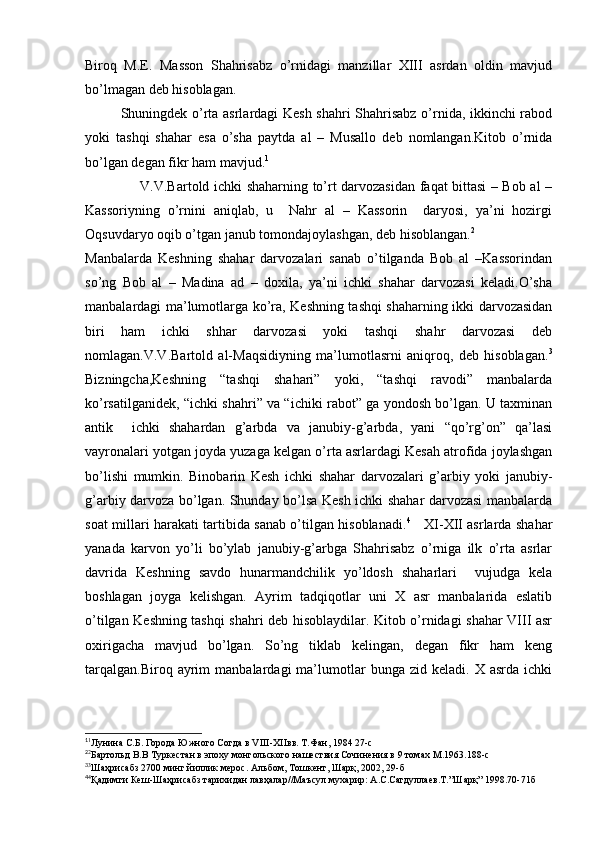 Biroq   M.E.   Masson   Shahrisabz   o’rnidagi   manzillar   XIII   asrdan   oldin   mavjud
bo’lmagan deb hisoblagan.
Shuningdek o’rta asrlardagi Kesh shahri Shahrisabz o’rnida, ikkinchi rabod
yoki   tashqi   shahar   esa   o’sha   paytda   al   –   Musallo   deb   nomlangan.Kitob   o’rnida
bo’lgan degan fikr ham mavjud. 1
                       V.V.Bartold ichki shaharning to’rt darvozasidan faqat bittasi – Bob al –
Kassoriyning   o’rnini   aniqlab,   u     Nahr   al   –   Kassorin     daryosi,   ya’ni   hozirgi
Oqsuvdaryo oqib o’tgan janub tomondajoylashgan, deb hisoblangan. 2
Manbalarda   Keshning   shahar   darvozalari   sanab   o’tilganda   Bob   al   –Kassorindan
so’ng   Bob   al   –   Madina   ad   –   doxila,   ya’ni   ichki   shahar   darvozasi   keladi.O’sha
manbalardagi ma’lumotlarga ko’ra, Keshning tashqi shaharning ikki darvozasidan
biri   ham   ichki   shhar   darvozasi   yoki   tashqi   shahr   darvozasi   deb
nomlagan.V.V.Bartold   al-Maqsidiyning   ma’lumotlasrni   aniqroq,   deb   hisoblagan. 3
Bizningcha,Keshning   “tashqi   shahari”   yoki,   “tashqi   ravodi”   manbalarda
ko’rsatilganidek, “ichki shahri” va “ichiki rabot” ga yondosh bo’lgan. U taxminan
antik     ichki   shahardan   g’arbda   va   janubiy-g’arbda,   yani   “qo’rg’on”   qa’lasi
vayronalari yotgan joyda yuzaga kelgan o’rta asrlardagi Kesah atrofida joylashgan
bo’lishi   mumkin.   Binobarin   Kesh   ichki   shahar   darvozalari   g’arbiy   yoki   janubiy-
g’arbiy darvoza bo’lgan. Shunday bo’lsa Kesh ichki shahar darvozasi manbalarda
soat millari harakati tartibida sanab o’tilgan hisoblanadi. 4
     XI-XII asrlarda shahar
yanada   karvon   yo’li   bo’ylab   janubiy-g’arbga   Shahrisabz   o’rniga   ilk   o’rta   asrlar
davrida   Keshning   savdo   hunarmandchilik   yo’ldosh   shaharlari     vujudga   kela
boshlagan   joyga   kelishgan.   Ayrim   tadqiqotlar   uni   X   asr   manbalarida   eslatib
o’tilgan Keshning tashqi shahri deb hisoblaydilar. Kitob o’rnidagi shahar VIII asr
oxirigacha   mavjud   bo’lgan.   So’ng   tiklab   kelingan,   degan   fikr   ham   keng
tarqalgan.Biroq   ayrim   manbalardagi   ma’lumotlar   bunga   zid   keladi.  X   asrda   ichki
1
1
Лунина С.Б. Города Южного Согда в VIII-XIIвв. Т.Фан, 1984 27-с
2
2
Бартольд В.В Туркестан в эпоху монгольского нашествия Сочинения в 9 томах М.1963.188-с
3
3
Шаҳрисабз 2700 минг йиллик мерос. Альбом, Тошкент, Шарқ, 2002, 29-б
4
4
Қадимги Кеш-Шаҳрисабз тарихидан лавҳалар//Маъсул мухарир: А.С.Сагдуллаев.Т.”Шарқ” 1998.70-71б