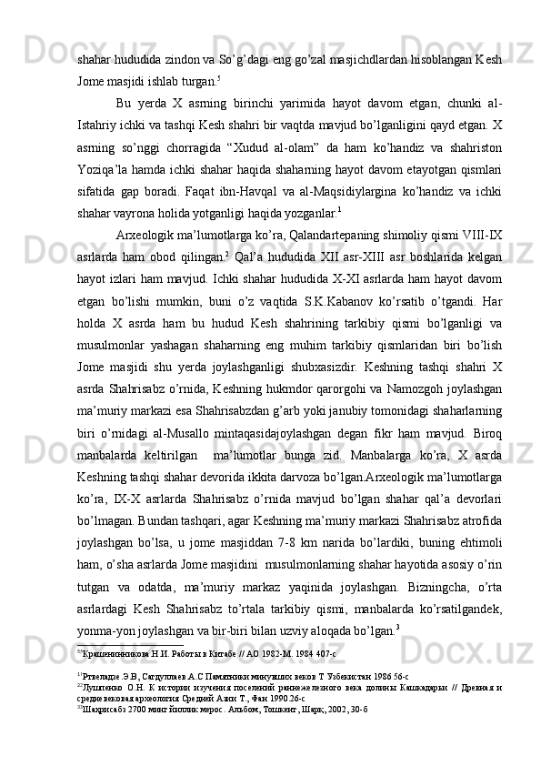 shahar hududida zindon va So’g’dagi eng go’zal masjichdlardan hisoblangan Kesh
Jome masjidi ishlab turgan. 5
Bu   yerda   X   asrning   birinchi   yarimida   hayot   davom   etgan,   chunki   al-
Istahriy ichki va tashqi Kesh shahri bir vaqtda mavjud bo’lganligini qayd etgan. X
asrning   so’nggi   chorragida   “Xudud   al-olam”   da   ham   ko’handiz   va   shahriston
Yoziqa’la hamda ichki shahar haqida shaharning hayot davom etayotgan qismlari
sifatida   gap   boradi.   Faqat   ibn-Havqal   va   al-Maqsidiylargina   ko’handiz   va   ichki
shahar vayrona holida yotganligi haqida yozganlar. 1
Arxeologik ma’lumotlarga ko’ra, Qalandartepaning shimoliy qismi VIII-IX
asrlarda   ham   obod   qilingan. 2
  Qal’a   hududida   XII   asr-XIII   asr   boshlarida   kelgan
hayot izlari  ham mavjud. Ichki  shahar  hududida X-XI asrlarda ham hayot  davom
etgan   bo’lishi   mumkin,   buni   o’z   vaqtida   S.K.Kabanov   ko’rsatib   o’tgandi.   Har
holda   X   asrda   ham   bu   hudud   Kesh   shahrining   tarkibiy   qismi   bo’lganligi   va
musulmonlar   yashagan   shaharning   eng   muhim   tarkibiy   qismlaridan   biri   bo’lish
Jome   masjidi   shu   yerda   joylashganligi   shubxasizdir.   Keshning   tashqi   shahri   X
asrda Shahrisabz  o’rnida, Keshning hukmdor qarorgohi va Namozgoh joylashgan
ma’muriy markazi esa Shahrisabzdan g’arb yoki janubiy tomonidagi shaharlarning
biri   o’rnidagi   al-Musallo   mintaqasidajoylashgan   degan   fikr   ham   mavjud.   Biroq
manbalarda   keltirilgan     ma’lumotlar   bunga   zid.   Manbalarga   ko’ra,   X   asrda
Keshning tashqi shahar devorida ikkita darvoza bo’lgan.Arxeologik ma’lumotlarga
ko’ra,   IX-X   asrlarda   Shahrisabz   o’rnida   mavjud   bo’lgan   shahar   qal’a   devorlari
bo’lmagan. Bundan tashqari, agar Keshning ma’muriy markazi Shahrisabz atrofida
joylashgan   bo’lsa,   u   jome   masjiddan   7-8   km   narida   bo’lardiki,   buning   ehtimoli
ham, o’sha asrlarda Jome masjidini  musulmonlarning shahar hayotida asosiy o’rin
tutgan   va   odatda,   ma’muriy   markaz   yaqinida   joylashgan.   Bizningcha,   o’rta
asrlardagi   Kesh   Shahrisabz   to’rtala   tarkibiy   qismi,   manbalarda   ko’rsatilgandek,
yonma-yon joylashgan va bir-biri bilan uzviy aloqada bo’lgan. 3
5
5
Крашенинникова.Н.И. Работы в Китабе // АО 1982-М. 1984 407-с
1
1
Ртвеладзе.Э.В, Сагдуллаев.А.С Памятники минувших веков Т Узбекистан 1986 56-с
2
2
Лушпенко   О.Н.   К   истории   изучения   поселений   раннежелезного   века   долины   Кашкадарьи   //   Древная   и
средневековая археология Средней Азии Т., Фан 1990.26-с
3
3
Шаҳрисабз 2700 минг йиллик мерос. Альбом, Тошкент, Шарқ, 2002, 30-б