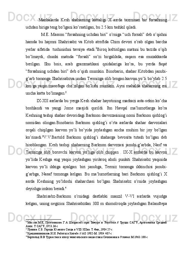 Manbalarda   Kesh   shaharning   kattaligi   X   asrda   taxminan   bir   forsahning
uchdan biriga teng bo’lgani ko’rsatilgan, bu 2.5 km tashkil qiladi.
                  M.E. Masson “forsahning uchdan biri” o’rniga “uch forsah” deb o’qishni
hamda   bu   hajmni   Shahrisabz   va   Kitob   atrofida   Chim   devori   o’rab   olgan   barcha
yerlar   sifatida     tushinishni   tavsiya   etadi. 1
Biroq   keltirilgan   matnni   bu   tarzda   o’qib
bo’lmaydi,   chunki   matnda   “forsah”   so’zi   birgalikda,   raqam   esa   muzakkarda
berilgan.   Shu   bois,   arab   grammatikasi   qoidalariga   ko’ra,   bu   yerda   faqat
“forsahning uchdan biri” deb o’qish mumkin. Binobarin, shahar Kitobdan janubi-
g’arb tomonga Shahrisabzva undan Termizga olib brogan karvon yo’li bo’ylab 2.5
km ga yaqin masofaga cho’zilgan bo’lishi mumkin. Ayni mahalda shaharning eni
uncha katta bo’lmagan. 2
IX-XII asrlarda bu yerga Kesh shahar hayotining markazi asta-sekin ko’cha
boshlandi   va   yangi   Jome   masjidi   qurildi.   Ibn   Havqal   ma’lumotlarga   ko’ra
Keshning tashqi shahar devoridagi Barknon darvozasining nomi Barknon qishlog’i
nomidan   olingan.Binobarin   Barknon   qishlog’i   o’rta   asrlarda   shahar   darvozalari
orqali   chiqilgan   karvon   yo’li   bo’yida   joylashgan   ancha   muhim   bir   joy   bo’lgan
ko’rinadi. 3
V.V.Bartold   Barknon   qishlog’i   shaharga   bevosita   tutash   bo’lgan   deb
hisoblangan.   Kesh   tashqi   shaharning   Barknon   darvozasi   janubi-g’arbda,   Nasf   va
Tarmizga   olib   boruvchi   karvon   yo’liga   olib   chiqqan   .   IX-X   asrlarda   bu   karvon
yo’lida   Keshga   eng   yaqin   joylashgan   yirikroq   aholi   punkiti   Shahrisabz   yaqinida
karvon   yo’li   ikkiga   ajralgan:   biri   janubga,   Termiz   tomonga   ikkinchisi   janubi-
g’arbga,   Nasaf   tomonga   kelgan.   Bu   ma’lumotlarning   bari   Barknon   qishlog’i   X
asrda   Keshning   yo’ldoshi   shaharchasi   bo’lgan   Shahrisabz   o’rnida   joylashgan
deyishga imkon beradi. 4
Shahrisabz-Barknon   o’rnidagi   dastlabki   manzil   V-VI   asrlarda   vujudga
kelgan,   uning   negizini   Shahrisabzdan   300   m   shimolroqda   joylashgan   Balandtepa
1
1
Массон.М.Е,   Пугаченкова   Г.А   Шахрисабз   при   Тимуре   и   Улугбеке.//   Труды   САГУ,   Археология   Средней
Азии. Т САГУ, 1953.36-с
2
2
Лунина С.Б. Города Южного Согда в VIII-XIIвв. Т.Фан, 1984 27-с
3
3
Крашенинникова.Н.И. Работы в Китабе // АО 1982-М. 1984 407-с
4
4
Бартольд В.В Туркестан в эпоху монгольского нашествия Сочинения в 9 томах М.1963.188-с