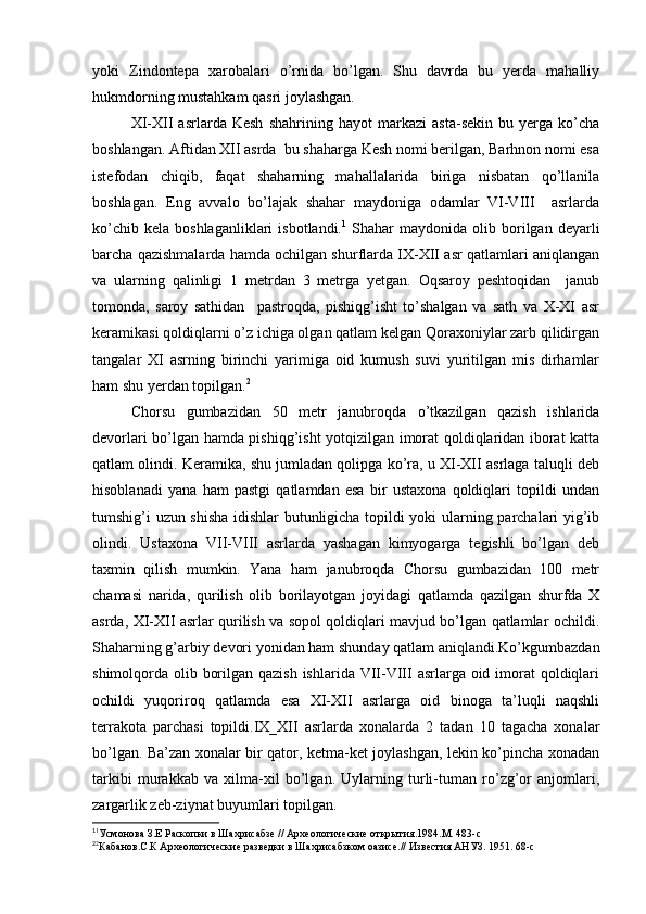 yoki   Zindontepa   xarobalari   o’rnida   bo’lgan.   Shu   davrda   bu   yerda   mahalliy
hukmdorning mustahkam qasri joylashgan.
XI-XII   asrlarda   Kesh   shahrining   hayot   markazi   asta-sekin   bu   yerga   ko’cha
boshlangan. Aftidan XII asrda  bu shaharga Kesh nomi berilgan, Barhnon nomi esa
istefodan   chiqib,   faqat   shaharning   mahallalarida   biriga   nisbatan   qo’llanila
boshlagan.   Eng   avvalo   bo’lajak   shahar   maydoniga   odamlar   VI-VIII     asrlarda
ko’chib  kela   boshlaganliklari   isbotlandi. 1
  Shahar   maydonida  olib  borilgan  deyarli
barcha qazishmalarda hamda ochilgan shurflarda IX-XII asr qatlamlari aniqlangan
va   ularning   qalinligi   1   metrdan   3   metrga   yetgan.   Oqsaroy   peshtoqidan     janub
tomonda,   saroy   sathidan     pastroqda,   pishiqg’isht   to’shalgan   va   sath   va   X-XI   asr
keramikasi qoldiqlarni o’z ichiga olgan qatlam kelgan Qoraxoniylar zarb qilidirgan
tangalar   XI   asrning   birinchi   yarimiga   oid   kumush   suvi   yuritilgan   mis   dirhamlar
ham shu yerdan topilgan. 2
Chorsu   gumbazidan   50   metr   janubroqda   o’tkazilgan   qazish   ishlarida
devorlari bo’lgan hamda pishiqg’isht yotqizilgan imorat qoldiqlaridan iborat katta
qatlam olindi. Keramika, shu jumladan qolipga ko’ra, u XI-XII asrlaga taluqli deb
hisoblanadi   yana   ham   pastgi   qatlamdan   esa   bir   ustaxona   qoldiqlari   topildi   undan
tumshig’i uzun shisha idishlar butunligicha topildi yoki ularning parchalari yig’ib
olindi.   Ustaxona   VII-VIII   asrlarda   yashagan   kimyogarga   tegishli   bo’lgan   deb
taxmin   qilish   mumkin.   Yana   ham   janubroqda   Chorsu   gumbazidan   100   metr
chamasi   narida,   qurilish   olib   borilayotgan   joyidagi   qatlamda   qazilgan   shurfda   X
asrda, XI-XII asrlar qurilish va sopol qoldiqlari mavjud bo’lgan qatlamlar ochildi.
Shaharning g’arbiy devori yonidan ham shunday qatlam aniqlandi.Ko’kgumbazdan
shimolqorda olib borilgan qazish ishlarida VII-VIII  asrlarga oid imorat  qoldiqlari
ochildi   yuqoriroq   qatlamda   esa   XI-XII   asrlarga   oid   binoga   ta’luqli   naqshli
terrakota   parchasi   topildi.IX_XII   asrlarda   xonalarda   2   tadan   10   tagacha   xonalar
bo’lgan. Ba’zan xonalar bir qator, ketma-ket joylashgan, lekin ko’pincha xonadan
tarkibi   murakkab   va   xilma-xil   bo’lgan.   Uylarning   turli-tuman   ro’zg’or   anjomlari,
zargarlik zeb-ziynat buyumlari topilgan.
1
1
Усмонова З.Е Раскопки в Шахрисабзе // Археологические открытия.1984.М. 483-с
2
2
Кабанов.С.К Археологические разведки в Шахрисабзком оазисе.// Известия АНУЗ. 1951. 68-с