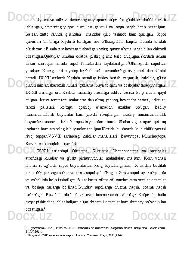 Uy ichi va sathi va devorning quyi qismi ko’pincha g’ishtdan shakldor qilib
ishlangan,   devorning   yuqori   qismi   esa   ganchli   va   loyga   naqsh   berib   bezatilgan.
Ba’zan   xatto   sahnda   g’ishtdan     shakldor   qilib   tashnob   ham   qurilgan.   Sopol
quvurlari   bir-biriga   kiydirib   tortilgan   suv   o’tkazgichlar   haqida   alohida   to’xtab
o’tish zarur.Bunda suv hovizga tushadigan oxirgi quvur o’yma naqsh bilan chiroyli
bezatilgan.Quduqlar   ichidan   odatda,   pishiq   g’isht   terib   chiqilgan.Yoritish   uchun
sirkor   chiroqlar   hamda   sopol   fonuslardan   foydalanilgan. 1
Oltintepada   sopoldan
yasalgan   X   asrga   oid   nayning   topilishi   xalq   sozandonligi   rivojlanishidan   dalolat
beradi.   IX-XII   asrlarda   Keshda   metallga   ishlov   berish,   zargarlik,   kulollik,   g’isht
pishirishm shishasozlik hunari, gazlama, buya to’qish va boshqalar taraqqiy etgan.
IX-XII   asrlarga   oid   Keshda   mahalliy   metallga   ishlov   berish   ko’p   marta   qayd
etilgan. Jez va temir topilmalar orasidan o’roq, pichoq, kovoncha dastasi,  idishlar,
tarozi   pallalari,   ko’zgu,   qoshiq,   o’smadon   uzuklar   bo’lgan.   Badiiy
hunarmandchilik   buyumlar   ham   yaxshi   rivojlangan.   Badiiy   hunarmandchilik
buyumlari   asosan     turli   kompazitsiyalardan   iborat.   Shahardagi   singari   qishloq
joylarda   ham   arxeologik   buyumlar   topilgan.Keshda   bu   davrda   kulolchilik   yaxshi
rivoj   topgan.VI-VIII   asrlardagi   kulollar   mahallalari   (Bovurtepa,   Munchoqtepa,
Sarvontepa) aniqlab o`rganildi.
IX-XII   asrlardagi   Oltintepa,   G’ishtepa   Chondoroqtepa   va   boshqalar
atrofidagi   kulollar   va   g’isht   pishuruvchilar   mahallalari   ma’lum.   Kesh   vohasi
aholisi   ro’zg’orda   sopol   buyumlardan   keng   foydalanganlar.   IX   asrdan   boshlab
sopol ikki guruhga sirkor va sirsiz sopolga bo’lingan. Sirsiz sopol uy –ro’zg’orda
va xo’jalikda ko’p ishlatilgan. Bular hajmi xilma-xil xumlar katta xumlar qozonlar
va   boshqa   turlarga   bo’linadi.Bunday   sopollarga   chizma   naqsh,   bosma   naqsh
tushirilgan. Bazi  hollarda boshdan oyoq bosma naqsh  tushirilgan.Ko’pincha hatto
ovqat pishirishda ishlatiladigan o’tga chidamli qozonlar ham shunday bo’yoq bilan
bezatilgan. 2
1
1
  Пугаченкова   Г.А.,   Ремпель   Л.И.   Выдающиеся   памятники   зобразительного   искусства   Узбекистана.
Т,1959.166-с
2
2
Шаҳрисабз 2700 минг йиллик мерос. Альбом, Тошкент, Шарқ, 2002, 93-б