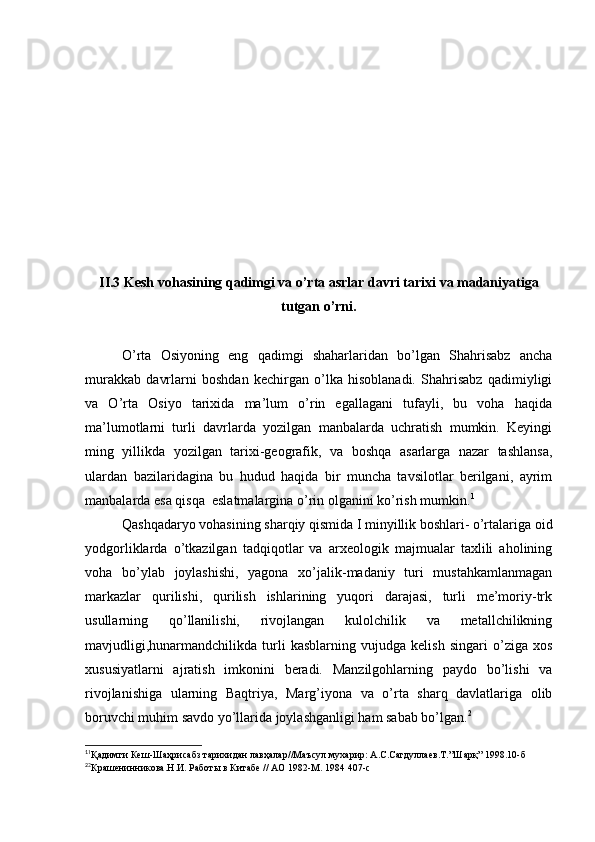 II.3 Kesh vohasining qadimgi va o’rta asrlar davri tarixi va madaniyatiga
tutgan o’rni.
O’rta   Osiyoning   eng   qadimgi   shaharlaridan   bo’lgan   Shahrisabz   ancha
murakkab   davrlarni   boshdan   kechirgan   o’lka   hisoblanadi.   Shahrisabz   qadimiyligi
va   O’rta   Osiyo   tarixida   ma’lum   o’rin   egallagani   tufayli,   bu   voha   haqida
ma’lumotlarni   turli   davrlarda   yozilgan   manbalarda   uchratish   mumkin.   Keyingi
ming   yillikda   yozilgan   tarixi-geografik,   va   boshqa   asarlarga   nazar   tashlansa,
ulardan   bazilaridagina   bu   hudud   haqida   bir   muncha   tavsilotlar   berilgani,   ayrim
manbalarda esa qisqa  eslatmalargina o’rin olganini ko’rish mumkin. 1
Qashqadaryo vohasining sharqiy qismida I minyillik boshlari- o’rtalariga oid
yodgorliklarda   o’tkazilgan   tadqiqotlar   va   arxeologik   majmualar   taxlili   aholining
voha   bo’ylab   joylashishi,   yagona   xo’jalik-madaniy   turi   mustahkamlanmagan
markazlar   qurilishi,   qurilish   ishlarining   yuqori   darajasi,   turli   me’moriy-trk
usullarning   qo’llanilishi,   rivojlangan   kulolchilik   va   metallchilikning
mavjudligi,hunarmandchilikda   turli   kasblarning   vujudga   kelish   singari   o’ziga   xos
xususiyatlarni   ajratish   imkonini   beradi.   Manzilgohlarning   paydo   bo’lishi   va
rivojlanishiga   ularning   Baqtriya,   Marg’iyona   va   o’rta   sharq   davlatlariga   olib
boruvchi muhim savdo yo’llarida joylashganligi ham sabab bo’lgan. 2
1
1
Қадимги Кеш-Шаҳрисабз тарихидан лавҳалар//Маъсул мухарир: А.С.Сагдуллаев.Т.”Шарқ” 1998.10-б 
2
2
Крашенинникова.Н.И. Работы в Китабе // АО 1982-М. 1984 407-с