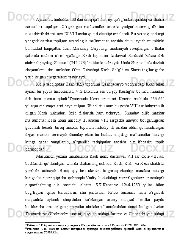 Aynan bu hududdan 30 dan ortiq qa’lalar, uy-qo’rg’onlar, qishloq va shahar
xarobalari   topilgan.   O’rganilgan   ma’lumotlar   asosida   yodgorliklarning   ilk   bor
o’zlashtirilishi mil.avv IX-VIII asrlarga oid ekanligi aniqlandi. Bu yerdagi qadimgi
yodgorliklardan   topilgan   arxeologik   ma’lumotlar   asosida   shuni   aytish   mumkinki
bu   hudud   haqiqattan   ham   Markaziy   Osiyodagi   madaniyati   rivojlangan   o’lkalar
qatorida   muhim   o’rin   egallagan.Kesh   toponimi   dastavval   Zardusht   kabasi   deb
atalmish joydagi Shopur I (242-273) bitiklarda uchraydi. Unda Shopur I o’z davlati
chegaralarni   shu   jumladan   O’rta   Osiyodagi   Kash,   So’g’d   va   Shosh   tog’larigacha
yetib kelgan chegaralarni tasvirlaydi.
Ko’p tadqiqotlar Kash (KS)  toponimi Qashqadaryo vodiysidagi  Kesh bilan
aynan   bir   joyda   hisoblashadi.V.G.Lukonin   esa   bu   joy   Koshg’ar   bo’lishi   mumkin
deb   ham   taxmin   qiladi. 1
Tyanshuda   Kesh   toponimi   Kyusha   shaklida   656-660
yillarga oid voqealarni qayd etilgan. Xuddi shu nom bu yerda VIII asr hukmronlik
qilgan   Kesh   hukmdori   Ixrid   filslarida   ham   uchraydi.   Shunday   qilib   mazkur
ma’lumotlar   Kesh   nomi   milodiy   III   asrdan   VIII   asrgacha   mavjud   bo’lganligidan
guvohlik   beradi,   biroq   mazkur   toponim   milodiy   III   asrdan   oldin   qo’llanilmagan
degan   manoni   bermaydi.Shunday   ekan   bu   hudud   haqidagi   ma’lumotlar   hozirgi
kunga   qadar   yangilanib,   o’rganilib   tadqiqotlar   asosida   o’z   ifodasini   topib
bormoqda. 2
Musulmon   yozma   manbalarda   Kesh   nomi   dastavval   VII   asr   oxiri-VIII   asr
boshlarida qo’llanilgan. Ularda shaharning uch xil:  Kash, Kish, va Kesh shaklida
yozilishi   uchraydi.   Biroq   qay   biri   ulardan   to’griroq   ekanligi   masalasi   xozirgi
kungacha   noaniqligicha   qolmoqda.Vodiy   hududidagi   manzilgohlarni   arxeologik
o’rganilishning   ilk   bosqichi   albatta   S.K.Kabanov   1946-1950   yillar   bilan
bog’liq.Bir   qator   tumanlarni,   shu   jumladan,   Kitob   tumanini   ham   o’rganish
maqsadida   aylanib   chiqishdan   ko’zlangan   asosiy   maqsad   “sinflar   paydo
bo’lduncha   amal   qilgan   jamiyatlar   obidalarni”   aniqlashdan   iborat   bo’lgan.   Lekin
Tanxozdaryo (Shahrisabz tumani) quyi oqimidagi Jartepa va Chiroqchi yaqinidagi
1
1
Кабанов.С.К Археологические разведки в Шахрисабзком оазисе.// Известия АНУЗ. 1951. 68-с
2
2
Ртвеладзе   Э.В.   Монеты   Кеша//   история   и   культура   южных   районов   средней   Азии   в   древности   и
средневековы Т 1989.42-с