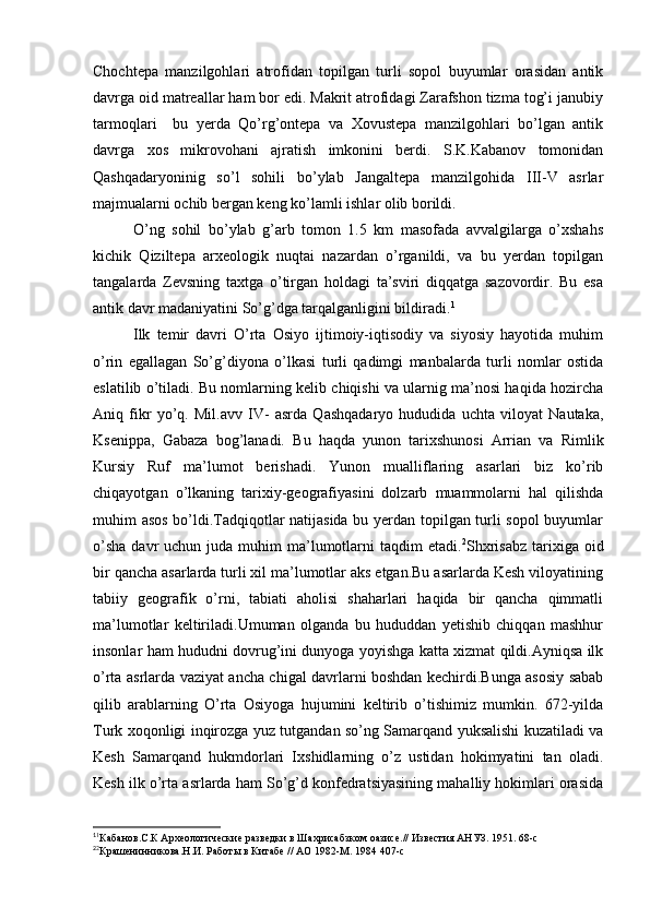 Chochtepa   manzilgohlari   atrofidan   topilgan   turli   sopol   buyumlar   orasidan   antik
davrga oid matreallar ham bor edi. Makrit atrofidagi Zarafshon tizma tog’i janubiy
tarmoqlari     bu   yerda   Qo’rg’ontepa   va   Xovustepa   manzilgohlari   bo’lgan   antik
davrga   xos   mikrovohani   ajratish   imkonini   berdi.   S.K.Kabanov   tomonidan
Qashqadaryoninig   so’l   sohili   bo’ylab   Jangaltepa   manzilgohida   III-V   asrlar
majmualarni ochib bergan keng ko’lamli ishlar olib borildi.
O’ng   sohil   bo’ylab   g’arb   tomon   1.5   km   masofada   avvalgilarga   o’xshahs
kichik   Qiziltepa   arxeologik   nuqtai   nazardan   o’rganildi,   va   bu   yerdan   topilgan
tangalarda   Zevsning   taxtga   o’tirgan   holdagi   ta’sviri   diqqatga   sazovordir.   Bu   esa
antik davr madaniyatini So’g’dga tarqalganligini bildiradi. 1
Ilk   temir   davri   O’rta   Osiyo   ijtimoiy-iqtisodiy   va   siyosiy   hayotida   muhim
o’rin   egallagan   So’g’diyona   o’lkasi   turli   qadimgi   manbalarda   turli   nomlar   ostida
eslatilib o’tiladi. Bu nomlarning kelib chiqishi va ularnig ma’nosi haqida hozircha
Aniq   fikr   yo’q.   Mil.avv   IV-   asrda   Qashqadaryo   hududida   uchta   viloyat   Nautaka,
Ksenippa,   Gabaza   bog’lanadi.   Bu   haqda   yunon   tarixshunosi   Arrian   va   Rimlik
Kursiy   Ruf   ma’lumot   berishadi.   Yunon   mualliflaring   asarlari   biz   ko’rib
chiqayotgan   o’lkaning   tarixiy-geografiyasini   dolzarb   muammolarni   hal   qilishda
muhim asos bo’ldi.Tadqiqotlar natijasida bu yerdan topilgan turli sopol  buyumlar
o’sha   davr   uchun juda  muhim  ma’lumotlarni   taqdim  etadi. 2
Shxrisabz  tarixiga  oid
bir qancha asarlarda turli xil ma’lumotlar aks etgan.Bu asarlarda Kesh viloyatining
tabiiy   geografik   o’rni,   tabiati   aholisi   shaharlari   haqida   bir   qancha   qimmatli
ma’lumotlar   keltiriladi.Umuman   olganda   bu   hududdan   yetishib   chiqqan   mashhur
insonlar ham hududni dovrug’ini dunyoga yoyishga katta xizmat qildi.Ayniqsa ilk
o’rta asrlarda vaziyat ancha chigal davrlarni boshdan kechirdi.Bunga asosiy sabab
qilib   arablarning   O’rta   Osiyoga   hujumini   keltirib   o’tishimiz   mumkin.   672-yilda
Turk xoqonligi inqirozga yuz tutgandan so’ng Samarqand yuksalishi kuzatiladi va
Kesh   Samarqand   hukmdorlari   Ixshidlarning   o’z   ustidan   hokimyatini   tan   oladi.
Kesh ilk o’rta asrlarda ham So’g’d konfedratsiyasining mahalliy hokimlari orasida
1
1
Кабанов.С.К Археологические разведки в Шахрисабзком оазисе.// Известия АНУЗ. 1951. 68-с
2
2
Крашенинникова.Н.И. Работы в Китабе // АО 1982-М. 1984 407-с
