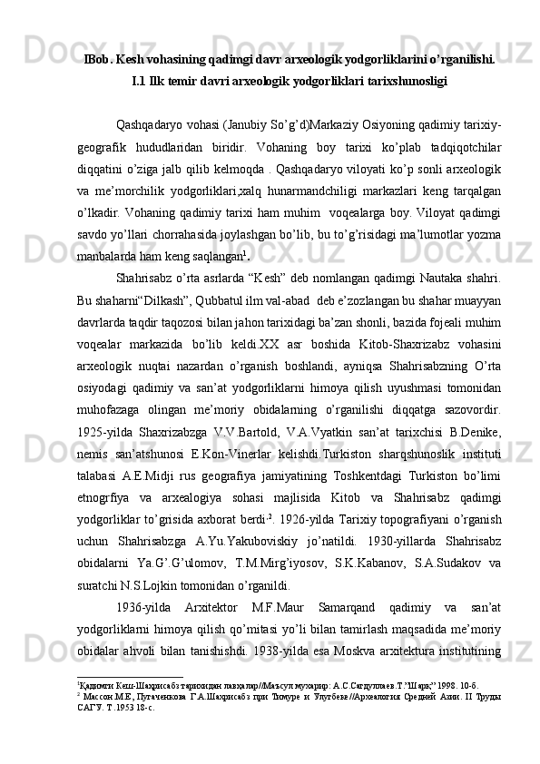 IBob. Kesh vohasining qadimgi davr arxeologik yodgorliklarini o’rganilishi.
I.1 Ilk temir davri arxeologik yodgorliklari tarixshunosligi
Qashqadaryo vohasi (Janubiy So’g’d)Markaziy Osiyoning qadimiy tarixiy-
geografik   hududlaridan   biridir.   Vohaning   boy   tarixi   ko’plab   tadqiqotchilar
diqqatini o’ziga jalb qilib kelmoqda . Qashqadaryo  viloyati ko’p sonli  arxeologik
va   me’morchilik   yodgorliklari,xalq   hunarmandchiligi   markazlari   keng   tarqalgan
o’lkadir.   Vohaning   qadimiy   tarixi   ham   muhim     voqealarga   boy.   Viloyat   qadimgi
savdo yo’llari chorrahasida joylashgan bo’lib, bu to’g’risidagi ma’lumotlar yozma
manbalarda ham keng saqlangan 1
.
Shahrisabz  o’rta asrlarda “Kesh”  deb nomlangan qadimgi Nautaka shahri.
Bu shaharni“Dilkash”, Qubbatul ilm val-abad  deb e’zozlangan bu shahar muayyan
davrlarda taqdir taqozosi bilan jahon tarixidagi ba’zan shonli, bazida fojeali muhim
voqealar   markazida   bo’lib   keldi.XX   asr   boshida   Kitob-Shaxrizabz   vohasini
arxeologik   nuqtai   nazardan   o’rganish   boshlandi,   ayniqsa   Shahrisabzning   O’rta
osiyodagi   qadimiy   va   san’at   yodgorliklarni   himoya   qilish   uyushmasi   tomonidan
muhofazaga   olingan   me’moriy   obidalarning   o’rganilishi   diqqatga   sazovordir.
1925-yilda   Shaxrizabzga   V.V.Bartold,   V.A.Vyatkin   san’at   tarixchisi   B.Denike,
nemis   san’atshunosi   E.Kon-Vinerlar   kelishdi.Turkiston   sharqshunoslik   instituti
talabasi   A.E.Midji   rus   geografiya   jamiyatining   Toshkentdagi   Turkiston   bo’limi
etnogrfiya   va   arxealogiya   sohasi   majlisida   Kitob   va   Shahrisabz   qadimgi
yodgorliklar  to’grisida axborat  berdi , 2
. 1926-yilda Tarixiy topografiyani  o’rganish
uchun   Shahrisabzga   A.Yu.Yakuboviskiy   jo’natildi.   1930-yillarda   Shahrisabz
obidalarni   Ya.G’.G’ulomov,   T.M.Mirg’iyosov,   S.K.Kabanov,   S.A.Sudakov   va
suratchi N.S.Lojkin tomonidan o’rganildi. 
1936-yilda   Arxitektor   M.F.Maur   Samarqand   qadimiy   va   san’at
yodgorliklarni   himoya  qilish  qo’mitasi   yo’li  bilan  tamirlash  maqsadida  me’moriy
obidalar   ahvoli   bilan   tanishishdi.   1938-yilda   esa   Moskva   arxitektura   institutining
1
Қадимги Кеш-Шаҳрисабз тарихидан лавҳалар//Маъсул мухарир: А.С.Сагдуллаев.Т.”Шарқ” 1998. 10-б.
2
  Массон.М.Е,   Пугаченкова   Г.А.Шахрисабз   при   Тимуре   и   Улугбеке//Археалогия   Средней   Азии.   II   Труды
САГУ. Т .1953 18-с.