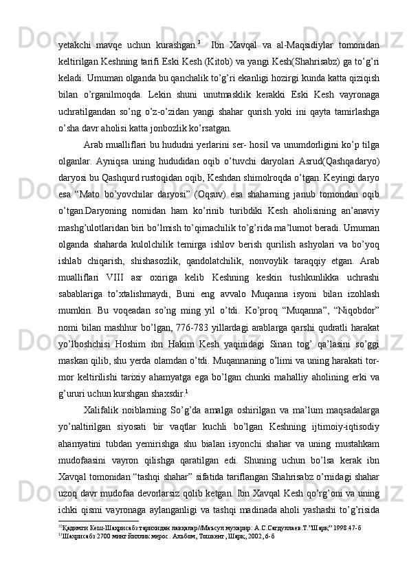 yetakchi   mavqe   uchun   kurashgan. 3
    Ibn   Xavqal   va   al-Maqsidiylar   tomonidan
keltirilgan Keshning tarifi Eski Kesh (Kitob) va yangi Kesh(Shahrisabz) ga to’g’ri
keladi. Umuman olganda bu qanchalik to’g’ri ekanligi hozirgi kunda katta qiziqish
bilan   o’rganilmoqda.   Lekin   shuni   unutmasklik   kerakki   Eski   Kesh   vayronaga
uchratilgandan   so’ng   o’z-o’zidan   yangi   shahar   qurish   yoki   ini   qayta   tamirlashga
o’sha davr aholisi katta jonbozlik ko’rsatgan.
Arab mualliflari bu hududni yerlarini ser- hosil va unumdorligini ko’p tilga
olganlar.   Ayniqsa   uning   hududidan   oqib   o’tuvchi   daryolari   Asrud(Qashqadaryo)
daryosi bu Qashqurd rustoqidan oqib, Keshdan shimolroqda o’tgan. Keyingi daryo
esa   “Mato   bo’yovchilar   daryosi”   (Oqsuv)   esa   shaharning   janub   tomondan   oqib
o’tgan.Daryoning   nomidan   ham   ko’rinib   turibdiki   Kesh   aholisining   an’anaviy
mashg’ulotlaridan biri bo’lmish to’qimachilik to’g’rida ma’lumot beradi. Umuman
olganda   shaharda   kulolchilik   temirga   ishlov   berish   qurilish   ashyolari   va   bo’yoq
ishlab   chiqarish,   shishasozlik,   qandolatchilik,   nonvoylik   taraqqiy   etgan.   Arab
mualliflari   VIII   asr   oxiriga   kelib   Keshning   keskin   tushkunlikka   uchrashi
sabablariga   to’xtalishmaydi,   Buni   eng   avvalo   Muqanna   isyoni   bilan   izohlash
mumkin.   Bu   voqeadan   so’ng   ming   yil   o’tdi.   Ko’proq   “Muqanna”,   “Niqobdor”
nomi   bilan   mashhur   bo’lgan,  776-783  yillardagi   arablarga  qarshi   qudratli  harakat
yo’lboshchisi   Hoshim   ibn   Hakim   Kesh   yaqinidagi   Sinan   tog’   qa’lasini   so’ggi
maskan qilib, shu yerda olamdan o’tdi. Muqannaning o’limi va uning harakati tor-
mor   keltirilishi   tarixiy   ahamyatga   ega   bo’lgan   chunki   mahalliy   aholining   erki   va
g’ururi uchun kurshgan shaxsdir. 1
Xalifalik   noiblarning   So’g’da   amalga   oshirilgan   va   ma’lum   maqsadalarga
yo’naltirilgan   siyosati   bir   vaqtlar   kuchli   bo’lgan   Keshning   ijtimoiy-iqtisodiy
ahamyatini   tubdan   yemirishga   shu   bialan   isyonchi   shahar   va   uning   mustahkam
mudofaasini   vayron   qilishga   qaratilgan   edi.   Shuning   uchun   bo’lsa   kerak   ibn
Xavqal tomonidan “tashqi shahar” sifatida tariflangan Shahrisabz o’rnidagi shahar
uzoq davr mudofaa devorlarsiz qolib ketgan. Ibn Xavqal Kesh qo’rg’oni va uning
ichki   qismi   vayronaga   aylanganligi   va   tashqi   madinada   aholi   yashashi   to’g’risida
3
3
Қадимги Кеш-Шаҳрисабз тарихидан лавҳалар//Маъсул мухарир: А.С.Сагдуллаев.Т.”Шарқ” 1998.47-б 
1
1
Шахрисабз 2700 минг йиллик мерос. Альбом, Тошкент, Шарқ, 2002, 6-б