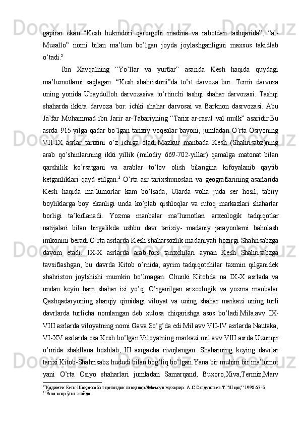 gapirar   ekan   “Kesh   hukmdori   qarorgohi   madina   va   rabotdan   tashqarida”,   “al-
Musallo”   nomi   bilan   ma’lum   bo’lgan   joyda   joylashganligini   maxsus   takidlab
o’tadi. 2
Ibn   Xavqalning   “Yo’llar   va   yurtlar”   asarida   Kesh   haqida   quydagi
ma’lumotlarni   saqlagan:   “Kesh   shahristoni”da   to’rt   darvoza   bor:   Temir   darvoza
uning   yonida   Ubaydulloh   darvozasiva   to’rtinchi   tashqi   shahar   darvozasi.   Tashqi
shaharda   ikkita   darvoza   bor:   ichki   shahar   darvosai   va   Barknon   dasrvozasi.   Abu
Ja’far   Muhammad   ibn   Jarir   ar-Tabariyning   “Tarix   ar-rasul   val   mulk”   asaridir.Bu
asrda 915-yilga qadar  bo’lgan tarixiy voqealar  bayoni, jumladan O’rta Osiyoning
VII-IX   asrlar   tarixini   o’z   ichiga   oladi.Mazkur   manbada   Kesh   (Shahrisabz)ning
arab   qo’shinlarining   ikki   yillik   (milodiy   669-702-yillar)   qamalga   matonat   bilan
qarshilik   ko’rsatgani   va   arablar   to’lov   olish   bilangina   kifoyalanib   qaytib
ketganliklari   qayd   etilgan. 1
  O’rta   asr   tarixshunoslari   va   geograflarining   asarlarida
Kesh   haqida   ma’lumorlar   kam   bo’lsada,   Ularda   voha   juda   ser   hosil,   tabiiy
boyliklarga   boy   ekanligi   unda   ko’plab   qishloqlar   va   rutoq   markazlari   shaharlar
borligi   ta’kidlanadi.   Yozma   manbalar   ma’lumotlari   arxeologik   tadqiqotlar
natijalari   bilan   birgalikda   ushbu   davr   tarixiy-   madaniy   jarayonlarni   baholash
imkonini beradi.O’rta asrlarda Kesh shaharsozlik madaniyati hozirgi Shahrisabzga
davom   etadi.   IX-X   asrlarda   arab-fors   tarixchilari   aynan   Kesh   Shahrisabzga
tavsiflashgan,   bu   davrda   Kitob   o’rnida,   ayrim   tadqiqotchilar   taxmin   qilganidek
shahriston   joylshishi   mumkin   bo’lmagan.   Chunki   Kitobda   na   IX-X   asrlada   va
undan   keyin   ham   shahar   izi   yo’q.   O’rganilgan   arxeologik   va   yozma   manbalar
Qashqadaryoning   sharqiy   qimidagi   viloyat   va   uning   shahar   markazi   uning   turli
davrlarda   turlicha   nomlangan   deb   xulosa   chiqarishga   asos   bo’ladi.Mila.avv   IX-
VIII asrlarda viloyatning nomi Gava So’g’da edi.Mil.avv VII-IV asrlarda Nautaka,
VI-XV asrlarda esa Kesh bo’lgan.Viloyatning markazi mil.avv VIII asrda Uzunqir
o’rnida   shakllana   boshlab,   III   asrgacha   rivojlangan.   Shaharning   keying   davrlar
tarixi Kitob-Shahrisabz hududi bilan bog’liq bo’lgan.Yana bir muhim bir ma’lumot
yani   O’rta   Osiyo   shaharlari   jumladan   Samarqand,   Buxoro,Xiva,Termiz,Marv
2
2
Қадимги Кеш-Шаҳрисабз тарихидан лавҳалар//Маъсул мухарир: А.С.Сагдуллаев.Т.”Шарқ” 1998.67-б 
1
1
Ўша асар ўша жойда.