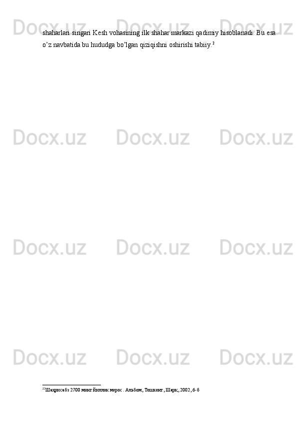 shaharlari singari Kesh vohasining ilk shahar markazi qadimiy hisoblanadi. Bu esa
o’z navbatida bu hududga bo’lgan qiziqishni oshirishi tabiiy. 2
2
2
Шаҳрисабз 2700 минг йиллик мерос. Альбом, Тошкент, Шарқ, 2002, 6-б