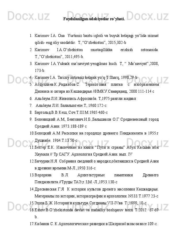 Foydalanilgan adabiyotlar ro’yhati.
1. Karimov I.A. Ona   Yurtimiz baxtu iqboli va buyuk kelajagi  yo‘lida xizmat
qilish- eng oliy saodatdir.  T, “O‘zbekiston”, 2015,302-b
2. Karimov   I.A.O‘zbekiston   mustaqillikka   erishish   ostonasida.
T.,”O‘zbekiston”, 2011,495-b.
3. Karimov   I.A.Yuksak   ma’naviyat-yengilmas   kuch.   T,   “   Ma’naviyat”,2008,
173-b.
4. Karimov I.A. Tarixiy xotirasiz kelajak yo‘q.T Sharq, 1998,29-b
5. Абдуллаев.К.,Раджабов.С.   Теракотовая   плитка   с   изображением
Диониса и сатира из Кашкадарьи //ИМКУ.Самарқанд, 2000 111-114 с
6. Альбаум Л.И Живопись Афросиаба. Т,1975 рангли жадвал 
7.  Альбаум Л.И. Балалыктепе.Т, 1960 172-с
8. Бартольд.В.В Кеш, Соч Т.III М.1965 460-с
9. Беленицкий   А.М,   Бентович.И.Б.,Бальшаков   О.Г   Средневековый   город
Средней Азии. 1973.188-189 с
10. Белецкий   А.М   Раскопки   на   городеще   древнего   Пенджикента   в   1955.г
Душанбе. 1964.Т.13 50-с
11. Бетгер   Е.К.   Извлечение   из   книги   “Пути   и   страны”   Абул   Касыма   ибн
Хаукаля // Тр САГУ. Археология Средней Азии. вып. IV 
12. Бичурин.Н.Я  Собрания сведений о народах,обитавших в Средней Азии
в древние времена.М-Л.,1950 316-с
13. Ворорина   В.Л   Архитектурные   памятники   Древнего
Пенджикента.//Труды ТАЭ,т.3,М.-Л.,1953.130-с
14. Дресвянская   Г.Я     К   истории   культов   дренего   населения   Кашкадарьи.
Материалы по истории, историографии и археологии. N533.T.1977 23-с
15. Эшов Б.Ж. История и культура Согдианы VII-IVвв  Т.,1999, 10-с.
16. Eshov.B.O‘zbekistonda   davlat   va   mahalliy   boshqaruv   tarixi   T.2012     67-69
b.
17. Кабанов С. К Археологические разведки в Шахрисабзком оазисе 109-с.
