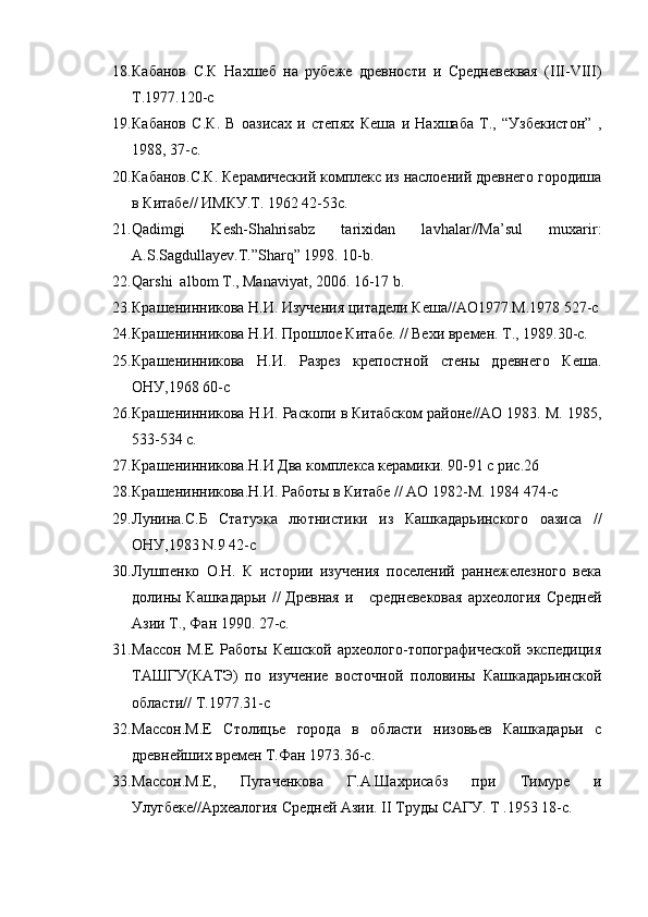 18. Кабанов   С.К   Нахшеб   на   рубеже   древности   и   Средневеквая   (III-VIII)
Т.1977.120-с
19. Кабанов   С.К.   В   оазисах   и   степях   Кеша   и   Нахшаба   Т.,   “Узбекистон”   ,
1988, 37-с.
20. Кабанов.С.К. Керамический комплекс из наслоений древнего городиша
в Китабе// ИМКУ.Т. 1962 42-53с.
21. Qadimgi   Kesh-Shahrisabz   tarixidan   lavhalar//Ma’sul   muxarir:
A.S.Sagdullayev.T.”Sharq” 1998. 10-b.
22. Qarshi  albom T., Manaviyat, 2006. 16-17 b.
23. Крашенинникова Н.И. Изучения цитадели Кеша//АО1977.М.1978 527-с
24. Крашенинникова Н.И. Прошлое Китабе. // Вехи времен. Т., 1989.30-с.
25. Крашенинникова   Н.И.   Разрез   крепостной   стены   древнего   Кеша.
ОНУ,1968 60-с
26. Крашенинникова Н.И. Раскопи в Китабском районе//АО 1983. М. 1985,
533-534 с.
27. Крашенинникова.Н.И Два комплекса керамики. 90-91 с рис.26
28. Крашенинникова.Н.И. Работы в Китабе // АО 1982-М. 1984 474-с
29. Лунина.С.Б   Статуэка   лютнистики   из   Кашкадарьинского   оазиса   //
ОНУ,1983 N.9 42-с 
30. Лушпенко   О.Н.   К   истории   изучения   поселений   раннежелезного   века
долины Кашкадарьи  //  Древная  и     средневековая  археология  Средней
Азии Т., Фан 1990. 27-с.
31. Массон   М.Е   Работы   Кешской   археолого-топографической   экспедиция
ТАШГУ(КАТЭ)   по   изучение   восточной   половины   Кашкадарьинской
области// Т.1977.31-с
32. Массон.М.Е   Столицье   города   в   области   низовьев   Кашкадарьи   с
древнейших времен Т.Фан 1973.36-с.
33. Массон.М.Е,   Пугаченкова   Г.А.Шахрисабз   при   Тимуре   и
Улугбеке//Археалогия Средней Азии. II Труды САГУ. Т .1953 18-с.