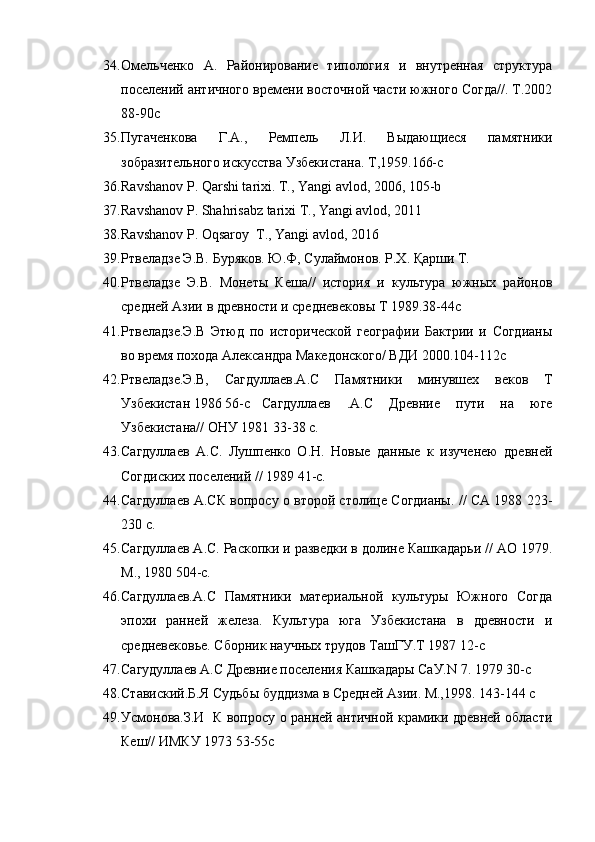 34. Омельченко   А.   Районирование   типология   и   внутренная   структура
поселений античного времени восточной части южного Согда//. Т.2002
88-90с
35. Пугаченкова   Г.А.,   Ремпель   Л.И.   Выдающиеся   памятники
зобразительного искусства Узбекистана. Т,1959.166-с
36. Ravshanov P. Qarshi tarixi. T., Yangi avlod, 2006, 105-b
37. Ravshanov P. Shahrisabz tarixi T., Yangi avlod, 2011
38. Ravshanov P. Oqsaroy  T., Yangi avlod, 2016
39. Ртвеладзе Э.В. Буряков. Ю.Ф, Сулаймонов. Р.Х. Қарши Т. 
40. Ртвеладзе   Э.В.   Монеты   Кеша//   история   и   культура   южных   районов
средней Азии в древности и средневековы Т 1989.38-44с
41. Ртвеладзе.Э.В   Этюд   по   исторической   географии   Бактрии   и   Согдианы
во время похода Александра Македонского/ ВДИ 2000.104-112с
42. Ртвеладзе.Э.В,   Сагдуллаев.А.С   Памятники   минувшех   веков   Т
У збекистан 1986 56-с Cагдуллаев   .А.С   Древние   пути   на   юге
Узбекистана// ОНУ 1981 33-38 с.
43. Cагдуллаев   А.С.   Лушпенко   О.Н.   Новые   данные   к   изученею   древней
Согдиских поселений // 1989 41-с.
44. Сагдуллаев А.СК вопросу о второй столице Согдианы. // СА 1988 223-
230 с.
45. Сагдуллаев А.С. Раскопки и разведки в долине Кашкадарьи // АО 1979.
М., 1980 504-с.
46. Сагдуллаев.А.С   Памятники   материальной   культуры   Южного   Согда
эпохи   ранней   железа.   Культура   юга   Узбекистана   в   древности   и
средневековье. Сборник научных трудов ТашГУ.Т 1987 12-с
47. Сагудуллаев А.С Древние поселения Кашкадары СаУ.N 7. 1979 30-с 
48. Ставиский.Б.Я Судьбы буддизма в Средней Азии. М.,1998. 143-144 с
49. Усмонова.З.И   К вопросу о ранней античной крамики древней области
Кеш// ИМКУ 1973 53-55с