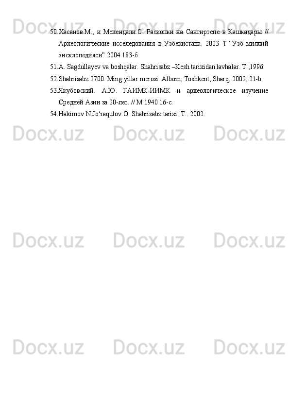 50. Хасанов.М.,   и   Мехендали.С.   Раскопки   на   Сангиртепе   в   Кашкадары   //
Археологические   исселедования   в   Узбекистана.   2003   Т   “Узб   миллий
энсклопедияси” 2004 183-б
51. A. Sagdullayev va boshqalar. Shahrisabz –Kesh tarixidan lavhalar. T.,1996.
52. Shahrisabz 2700. Ming yillar merosi. Albom, Toshkent, Sharq, 2002, 21-b
53. Якубовский.   А.Ю.   ГАИМК-ИИМК   и   археологическое   изучение
Средней Азии за 20-лет. // М.1940 16-с.
54. Hakimov N.Jo‘raqulov O. Shahrisabz tarixi. T.. 2002.