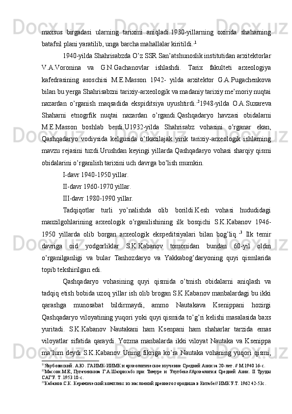 maxsus   birgadasi   ularning   tarixini   aniqladi.1930-yillarning   oxirida   shaharning
batafsil plani yaratilib, unga barcha mahallalar kiritildi. , 1
1940-yilda Shahrisabzda O’z SSR San’atshunoslik institutidan arxitektorlar
V.A.Voronina   va   G.N.Gachanovlar   ishlashdi.   Tarix   fakulteti   arxeologiya
kafedrasining   asoschisi   M.E.Masson   1942-   yilda   arxitektor   G.A.Pugachenkova
bilan bu yerga Shahrisabzni tarixiy-arxeologik va madaniy tarixiy me’moriy nuqtai
nazardan   o’rganish   maqsadida   ekspiditsiya   uyushtirdi. , 2
1948-yilda   O.A.Suxareva
Shaharni   etnogrfik   nuqtai   nazardan   o’rgandi.Qashqadaryo   havzasi   obidalarni
M.E.Masson   boshlab   berdi.U1932-yilda   Shahrisabz   vohasini   o’rganar   ekan,
Qashqadaryo   vodiysida   kelgusida   o’tkazilajak   yirik   tarixiy-arxeologik   ishlarning
mavzu rejasini tuzdi.Urushdan keyingi yillarda Qashqadaryo vohasi sharqiy qismi
obidalarini o’rganilish tarixini uch davrga bo’lish mumkin.
I-davr 1940-1950 yillar.
II-davr 1960-1970 yillar.
III-davr 1980-1990 yillar.
Tadqiqotlar   turli   yo’nalishda   olib   borildi.Kesh   vohasi   hududidagi
manzilgohlarining   arxeologik   o’rganilishining   ilk   bosqichi   S.K.Kabanov   1946-
1950   yillarda   olib   borgan   arxeologik   ekspeditsiyalari   bilan   bog’liq. ., 3
  Ilk   temir
davriga   oid   yodgorliklar   S.K.Kabanov   tomonidan   bundan   60-yil   oldin
o’rganilganligi   va   bular   Tanhozdaryo   va   Yakkabog’daryoning   quyi   qismlarida
topib tekshirilgan edi. 
Qashqadaryo   vohasining   quyi   qismida   o’tmish   obidalarni   aniqlash   va
tadqiq etish bobida uzoq yillar ish olib brogan S.K.Kabanov manbalardagi bu ikki
qarashga   munosabat   bildirmaydi,   ammo   Nautakava   Ksenippani   hozirgi
Qashqadaryo viloyatining yuqori yoki quyi qismida to’g’ri kelishi masalasida baxs
yuritadi.   S.K.Kabanov   Nautakani   ham   Ksenpani   ham   shaharlar   tarzida   emas
viloyatlar   sifatida   qaraydi.   Yozma   manbalarda   ikki   viloyat   Nautaka   va   Ksenippa
ma’lum  deydi  S.K.Kabanov. .
Uning  fikriga  ko’ra  Nautaka   vohaning  yuqori  qismi,
1
1
Якубовиский. А.Ю. ГАИМК-ИИМК и археологическое изучение Средней Азии за 20-лет. // М.1940 16-с.
2
2
Массон.М.Е,   Пугаченкова   Г.А.Шахрисабз   при   Тимуре   и   Улугбеке//Археалогия   Средней   Азии.   II   Труды
САГУ. Т .1953 18-с.
3
3
Кабанов.С.К. Керамический комплекс из наслоений древнего городиша в Китабе// ИМКУ.Т. 1962 42-53с.