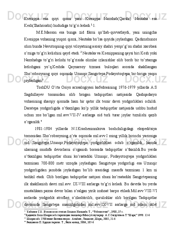 Ksenippa   esa   quyi   qismi   yani   Ksenippa   Naxshab(Qarshi)   Nautaka   esa
Kesh(Shahrisabz) hududiga to’g’ri keladi. 1.
1.
M.E.Masson   esa   bunga   zid   fikrni   qo’llab-quvvatlaydi,   yani   uningcha
Ksenippa vohaning yuqori qismi, Nautaka bo’lsa quyida joylashgan. Qadimshunos
olim bunda Navutoqning-quyi viloyatning asosiy shahri yerqo’g’on shahri xarobasi
o’rniga to’g’ri kelishini qayd etadi. . 2
 Nautaka va Ksenippaning qaysi biri Kesh yoki
Naxshabga   to’g’ri   kelishi   to’g’risida   olimlar   izlanishlar   olib   borib   bir   to’xtamga
kelishgani   yo’q.Keshda   Qaynarsoy   tizmasi   buloqlari   asosida   shakllangan
Sho’robsoyning   quyi   oqimida   Uzunqir,Sangirtepa,Podayotoqtepa   bir-biriga   yaqin
joylashgan. 3
ToshDU   O’rta   Osiyo   arxealogiyasi   kafedrasining   1976-1979   yillarda   A.S
Sagdullayev   tomonidan   olib   brogan   tadqiqotlari   natijasida   Qashqadaryo
vohasining   sharqiy   qismida   ham   bir   qator   ilk   temir   davri   yodgorliklari   ochildi.
Daratepa   yodgorligida   o’tkazilgan   ko’p   yillik   tadqiqotlar   natijasida   ushbu   hudud
uchun   xos   bo’lgan   mil.avv.VII-IV   asrlarga   oid   turli   turar   joylar   tuzulishi   qazib
o’rganildi. 4
1981-1984   yillarda   N.I.Krasheninnikova   boshchiligidagi   ekspeditsiya
tomonidan   Sho’robsoyning   o’rta   oqimida   mil.avv.I   ming   yillik   birinchi   yarimiga
oid   Sangirtepa,Uzunqir,Podayotoqtepa   yodgorliklari   ochib   o’rganildi,   hamda
ularning   mudofa   devorlarni   o’rganish   borasida   tadqiqotlar   o’tkazildi.Bu   yerda
o’tkazilgan   tadqiqotlar   shuni   ko’rsatadiki   Uzunqir,   Podayotoqtepa   yodgorliklari
taxminan   700-800   metr   uzoqda   joylashgan   Sangirtepa   yodgorligi   esa   Uzunqir
yodgorligidan   janubda   joylashgan   bo’lib   orasidagi   masofa   taxminan   1   km   ni
tashkil   etadi.   Olib   borilgan   tadqiqotlar   natijasi   shuni   ko’rsatadiki   Sangirtepaning
ilk shakllanish   davri   mil.avv. IX-VIII   asrlarga to’g’ri   keladi. Bu  davrda  bu yerda
mustahkam paxsa devor bilan o’ralgan yirik inshoat barpo etiladi.Mil.avv.VIII-VI
asrlarda   yodgorlik   atroflari   o’zlashtirilib,   qurulishlar   olib   borilgan. .
Tadqiqotlar
davomida   Sangirtepa   manzilgohidan   mil.avv.IX-VII   asrlarga   oid   odam   sklet
1.
1
 Кабанов С.К. В оазисах и степях Кеша и Нахшаба Т., “Узбекистон” , 1988, 37-с.
2
2
Қадимги Кеш-Шаҳрисабз тарихидан лавҳалар//Маъсул мухарир: А.С.Сагдуллаев.Т.”Шарқ” 1998. 12-б
3
3
 Шахрисабз 2700 минг йиллик мерос. Альбом, Тошкент, Шарқ, 2002, 21-б
4
4
 Равшанов П. Қарши тарихи. Т., Янги авлод, 2006, 105-б