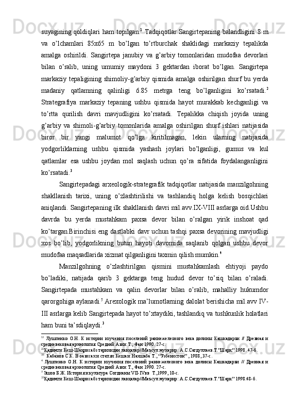 suyagining qoldiqlari  ham  topilgan. 1
  Tadqiqotlar  Sangirtepaning  balandligini  8 m
va   o’lchamlari   85x65   m   bo’lgan   to’rtburchak   shaklidagi   markaziy   tepalikda
amalga   oshirildi.   Sangirtepa   janubiy   va   g’arbiy   tomonlaridan   mudofaa   devorlari
bilan   o’ralib,   uning   umumiy   maydoni   3   gektardan   iborat   bo’lgan.   Sangirtepa
markaziy   tepaligining  shimoliy-g’arbiy  qismida  amalga  oshirilgan  shurf  bu  yerda
madaniy   qatlamning   qalinligi   6.85   metrga   teng   bo’lganligini   ko’rsatadi. 2
Strategrafiya   markaziy   tepaning   ushbu   qismida   hayot   murakkab   kechganligi   va
to’rtta   qurilish   davri   mavjudligini   ko’rsatadi.   Tepalikka   chiqish   joyida   uning
g’arbiy   va   shimoli-g’arbiy   tomonlarida   amalga   oshirilgan   shurf   ishlari   natijasida
biror   bir   yangi   malumot   qo’lga   kiritilmagan,   lekin   ularning   natijasida
yodgorliklarning   ushbu   qismida   yashash   joylari   bo’lganligi,   gumus   va   kul
qatlamlar   esa   ushbu   joydan   mol   saqlash   uchun   qo’ra   sifatida   foydalanganligini
ko’rsatadi. 3
Sangirtepadagi   arxeologik-strategrafik  tadqiqotlar   natijasida   manzilgohning
shakllanish   tarixi,   uning   o’zlashtirilishi   va   tashlandiq   holga   kelish   bosqichlari
aniqlandi. Sangirtepaning ilk shakllanish davri mil.avv.IX-VIII asrlarga oid.Ushbu
davrda   bu   yerda   mustahkam   paxsa   devor   bilan   o’ralgan   yirik   inshoat   qad
ko’targan.Birinchisi  eng dastlabki  davr uchun tashqi  paxsa devorining mavjudligi
xos   bo’lib,   yodgorlikning   butun   hayoti   davomida   saqlanib   qolgan   ushbu   devor
mudofaa maqsadlarida xizmat qilganligini taxmin qilish mumkin. 4
Manzilgohning   o’zlashtirilgan   qismini   mustahkamlash   ehtiyoji   paydo
bo’ladiki,   natijada   qarib   3   gektarga   teng   hudud   devor   to’siq   bilan   o’raladi.
Sangirtepada   mustahkam   va   qalin   devorlar   bilan   o’ralib,   mahalliy   hukumdor
qarorgohiga aylanadi. 5
 Arexologik ma’lumotlarning dalolat berishicha mil.avv IV-
III asrlarga kelib Sangirtepada hayot to’xtaydiki, tashlandiq va tushkunlik holatlari
ham buni ta’sdiqlaydi. 3
1
1
  Лушпенко   О.Н.   К   истории   изучения   поселений   раннежелезного   века   долины   Кашкадарьи   //   Древная   и
средневековая археология Средней Азии Т., Фан 1990. 27-с.
2
2
Қадимги Кеш-Шаҳрисабз тарихидан лавҳалар//Маъсул мухарир: А.С.Сагдуллаев.Т.”Шарқ” 1998. 47-б.
3
3
  Кабанов С.К. В оазисах и степях Кеша и Нахшаба Т., “Узбекистон” , 1988, 37-с.
4  
Лушпенко   О.Н.   К   истории   изучения   поселений   раннежелезного   века   долины   Кашкадарьи   //   Древная   и
средневековая археология Средней Азии Т., Фан 1990. 27-с.
5 
Э шов Б.Ж. История и культура Согдианы VII-IVвв  Т.,1999, 10-с.
3
3
Қадимги Кеш-Шаҳрисабз тарихидан лавҳалар//Маъсул мухарир: А.С.Сагдуллаев.Т.”Шарк” 1998.48-б.