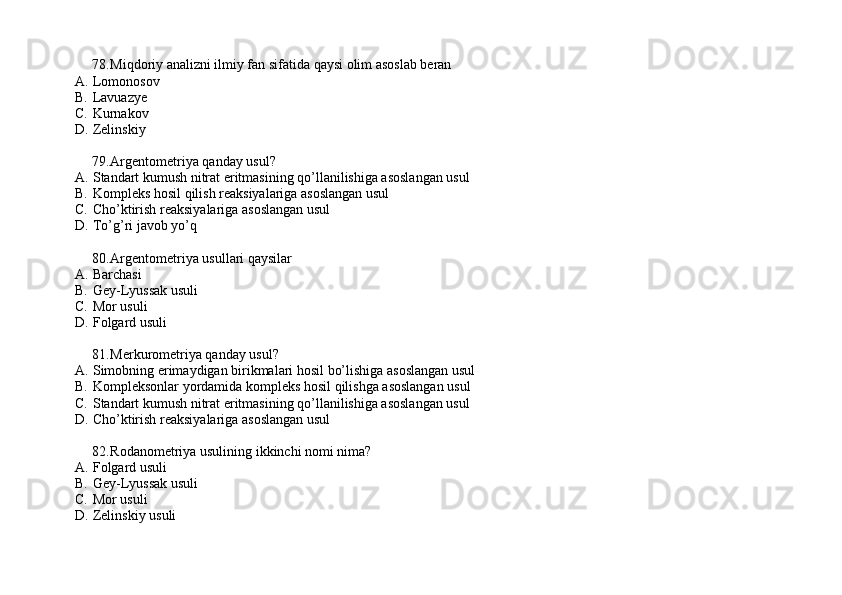 78. Miqdoriy analizni ilmiy fan sifatida qaysi olim asoslab beran
A. Lomonosov
B. Lavuazye 
C. Kurnakov 
D. Zelinskiy
79. Argentometriya qanday usul?
A. Standart kumush nitrat eritmasining qo’llanilishiga asoslangan usul
B. Kompleks hosil qilish reaksiyalariga asoslangan usul
C. Cho’ktirish reaksiyalariga asoslangan usul 
D. To’g’ri javob yo’q
80. Argentometriya usullari qaysilar 
A. Barchasi 
B. Gey-Lyussak usuli
C. Mor usuli
D. Folgard usuli
81. Merkurometriya qanday usul?
A. Simobning erimaydigan birikmalari hosil bo’lishiga asoslangan usul
B. Kompleksonlar yordamida kompleks hosil qilishga asoslangan usul
C. Standart kumush nitrat eritmasining qo’llanilishiga asoslangan usul
D. Cho’ktirish reaksiyalariga asoslangan usul
82. Rodanometriya usulining ikkinchi nomi nima? 
A. Folgard usuli
B. Gey-Lyussak usuli
C. Mor usuli
D. Zelinskiy usuli 