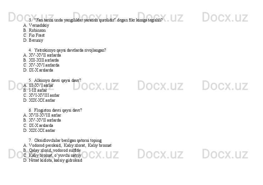 3. “Fan tarixi unda yangiliklar yaratish qurolidir” degan fikr kimga tegishli?
A. Vernadskiy
B. Robinson
C. Fio Frast
D. Beruniy
4. Yatrokimyo qaysi davrlarda rivojlangan?
A. XV-XVII asrlarda
B. XII-XIII asrlarda
C. XV-XVI asrlarda
D. IX-X arslarda
5. Alkimyo davri qaysi davr?
A. III-XVI asrlar
B. I-III asrlar
C. XVI-XVIII asrlar
D. XIX-XX asrlar
6. Flogiston davri qaysi davr?
A. XVII-XVIII asrlar
B. XV-XVII asrlarda
C. IX-X arslarda
D. XIX-XX asrlar
7. Oksidlovchilar berilgan qatorni toping
A. Vodorod peroksid,  Kaliy xlorat,  Kaliy bromat
B. Qalay xlorid, vodorod sulfide
C. Kaliy bromat, o’yuvchi natriy
D. Nitrat kislota, kalsiy gidroksid 