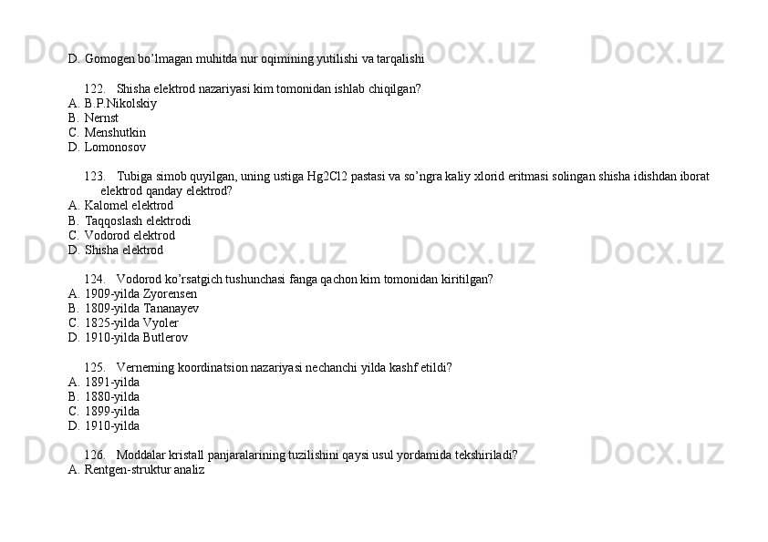 D. Gomogen bo’lmagan muhitda nur oqimining yutilishi va tarqalishi
122. Shisha elektrod nazariyasi kim tomonidan ishlab chiqilgan?
A. B.P.Nikolskiy
B. Nernst 
C. Menshutkin 
D. Lomonosov
123. Tubiga simob quyilgan, uning ustiga Hg2Cl2 pastasi va so’ngra kaliy xlorid eritmasi solingan shisha idishdan iborat 
elektrod qanday elektrod?
A. Kalomel elektrod 
B. Taqqoslash elektrodi 
C. Vodorod elektrod 
D. Shisha elektrod
124. Vodorod ko’rsatgich tushunchasi fanga qachon kim tomonidan kiritilgan?
A. 1909-yilda Zyorensen 
B. 1809-yilda Tananayev
C. 1825-yilda Vyoler 
D. 1910-yilda Butlerov
125. Vernerning koordinatsion nazariyasi nechanchi yilda kashf etildi?
A. 1891-yilda
B. 1880-yilda
C. 1899-yilda
D. 1910-yilda
126. Moddalar kristall panjaralarining tuzilishini qaysi usul yordamida tekshiriladi?
A. Rentgen-struktur analiz 