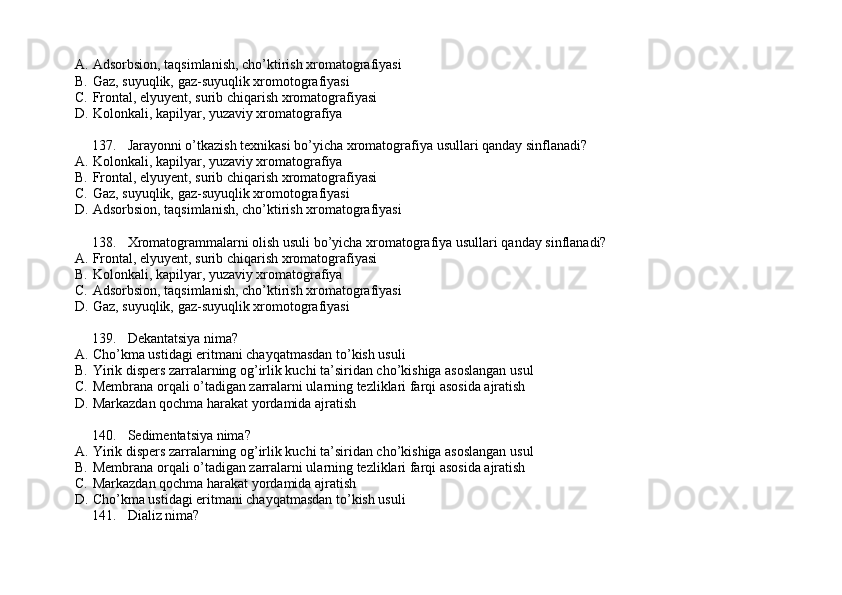 A. Adsorbsion, taqsimlanish, cho’ktirish xromatografiyasi
B. Gaz, suyuqlik, gaz-suyuqlik xromotografiyasi
C. Frontal, elyuyent, surib chiqarish xromatografiyasi
D. Kolonkali, kapilyar, yuzaviy xromatografiya
137. Jarayonni o’tkazish texnikasi bo’yicha xromatografiya usullari qanday sinflanadi?
A. Kolonkali, kapilyar, yuzaviy xromatografiya
B. Frontal, elyuyent, surib chiqarish xromatografiyasi
C. Gaz, suyuqlik, gaz-suyuqlik xromotografiyasi
D. Adsorbsion, taqsimlanish, cho’ktirish xromatografiyasi
138. Xromatogrammalarni olish usuli bo’yicha xromatografiya usullari qanday sinflanadi?
A. Frontal, elyuyent, surib chiqarish xromatografiyasi
B. Kolonkali, kapilyar, yuzaviy xromatografiya
C. Adsorbsion, taqsimlanish, cho’ktirish xromatografiyasi
D. Gaz, suyuqlik, gaz-suyuqlik xromotografiyasi
139. Dekantatsiya nima?
A. Cho’kma ustidagi eritmani chayqatmasdan to’kish usuli
B. Yirik dispers zarralarning og’irlik kuchi ta’siridan cho’kishiga asoslangan usul
C. Membrana orqali o’tadigan zarralarni ularning tezliklari farqi asosida ajratish
D. Markazdan qochma harakat yordamida ajratish
140. Sedimentatsiya nima? 
A. Yirik dispers zarralarning og’irlik kuchi ta’siridan cho’kishiga asoslangan usul
B. Membrana orqali o’tadigan zarralarni ularning tezliklari farqi asosida ajratish
C. Markazdan qochma harakat yordamida ajratish
D. Cho’kma ustidagi eritmani chayqatmasdan to’kish usuli
141. Dializ nima? 