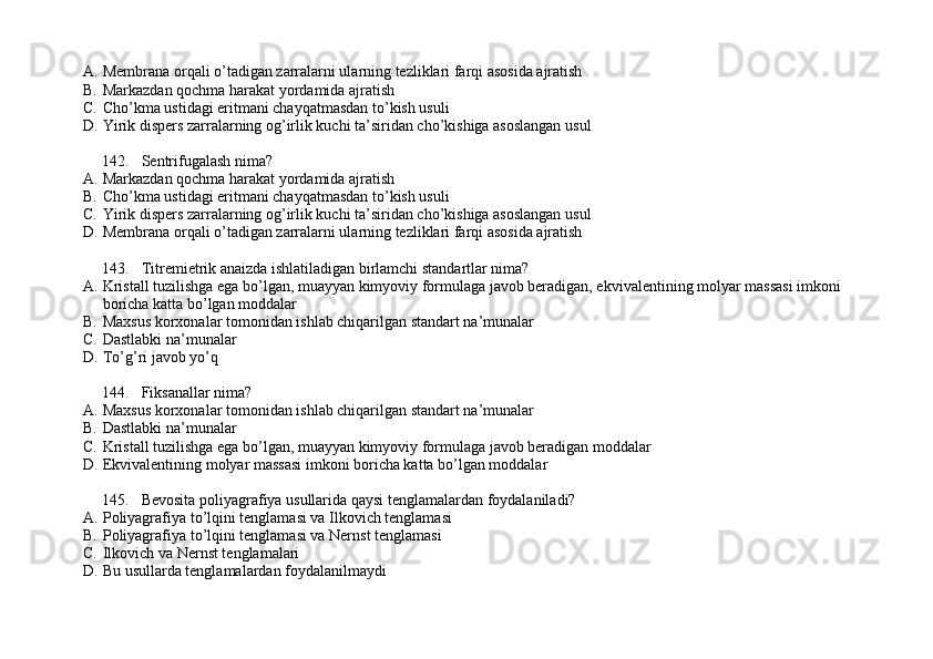 A. Membrana orqali o’tadigan zarralarni ularning tezliklari farqi asosida ajratish
B. Markazdan qochma harakat yordamida ajratish
C. Cho’kma ustidagi eritmani chayqatmasdan to’kish usuli
D. Yirik dispers zarralarning og’irlik kuchi ta’siridan cho’kishiga asoslangan usul
142. Sentrifugalash nima?
A. Markazdan qochma harakat yordamida ajratish
B. Cho’kma ustidagi eritmani chayqatmasdan to’kish usuli
C. Yirik dispers zarralarning og’irlik kuchi ta’siridan cho’kishiga asoslangan usul
D. Membrana orqali o’tadigan zarralarni ularning tezliklari farqi asosida ajratish
143. Titremietrik anaizda ishlatiladigan birlamchi standartlar nima? 
A. Kristall tuzilishga ega bo’lgan, muayyan kimyoviy formulaga javob beradigan, ekvivalentining molyar massasi imkoni 
boricha katta bo’lgan moddalar
B. Maxsus korxonalar tomonidan ishlab chiqarilgan standart na’munalar
C. Dastlabki na’munalar
D. To’g’ri javob yo’q
144. Fiksanallar nima?
A. Maxsus korxonalar tomonidan ishlab chiqarilgan standart na’munalar
B. Dastlabki na’munalar
C. Kristall tuzilishga ega bo’lgan, muayyan kimyoviy formulaga javob beradigan moddalar
D. Ekvivalentining molyar massasi imkoni boricha katta bo’lgan moddalar
145. Bevosita poliyagrafiya usullarida qaysi tenglamalardan foydalaniladi?
A. Poliyagrafiya to’lqini tenglamasi va Ilkovich tenglamasi
B. Poliyagrafiya to’lqini tenglamasi va Nernst tenglamasi
C. Ilkovich va Nernst tenglamalari
D. Bu usullarda tenglamalardan foydalanilmaydi 