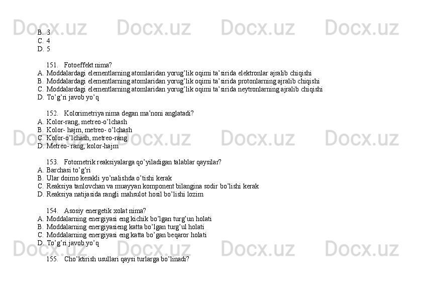 B. 3
C. 4
D. 5
151. Fotoeffekt nima?
A. Moddalardagi elementlarning atomlaridan yorug’lik oqimi ta’sirida elektronlar ajralib chiqishi
B. Moddalardagi elementlarning atomlaridan yorug’lik oqimi ta’sirida protonlarning ajralib chiqishi
C. Moddalardagi elementlarning atomlaridan yorug’lik oqimi ta’sirida neytronlarning ajralib chiqishi
D. To’g’ri javob yo’q
152. Kolorimetriya nima degan ma’noni anglatadi?
A. Kolor-rang, metreo-o’lchash
B. Kolor- hajm, metreo- o’lchash
C. Kolor-o’lchash, metreo-rang
D. Metreo- rang, kolor-hajm
153. Fotometrik reaksiyalarga qo’yiladigan talablar qaysilar?
A. Barchasi to’g’ri
B. Ular doimo kerakli yo’nalishda o’tishi kerak
C. Reaksiya tanlovchan va muayyan komponent bilangina sodir bo’lishi kerak
D. Reaksiya natijasida rangli mahsulot hosil bo’lishi lozim
154. Asosiy energetik xolat nima?
A. Moddalarning energiyasi eng kichik bo’lgan turg’un holati
B. Moddalarning energiyasieng katta bo’lgan turg’ul holati
C. Moddalarning energiyasi eng katta bo’gan beqaror holati
D. To’g’ri javob yo’q
155. Cho’ktirish usullari qaysi turlarga bo’linadi? 