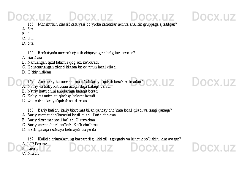 165. Menshutkin klassifikatsiyasi bo’yicha kationlar nechta analitik gruppaga ajratilgan?
A. 5 ta
B. 4 ta
C. 3 ta
D. 6 ta
166. Reaksiyada ammiak ajralib chiqayotgani belgilari qanaqa?
A. Barchasi 
B. Namlangan qizil lakmus qog’ozi ko’karadi
C. Konsentrlangan xlorid kislota bn oq tutun hosil qiladi
D. O’tkir hididan
167. Ammoniy kationini nima sababdan yo’qotish kerak eritmadan?
A. Natriy va kaliy kationini aniqlashga halaqit beradi
B. Natriy katuionini aniqlashga halaqit beradi
C. Kaliy kationini aniqlashga halaqit beradi 
D. Uni eritmadan yo’qotish shart emas
168. Bariy kationi kaliy bixromat bilan qanday cho’kma hosil qiladi va rangi qanaqa?
A. Bariy xromat cho’kmasini hosil qiladi. Sariq chokma
B. Bariy dixromat hosil bo’ladi.U eruvchan
C. Bariy xromat hosil bo’ladi. Ko’k cho’kma
D. Hech qanaqa reaksiya ketmaydi bu yerda
169. Kolloid eritmalarning barqarorligi ikki xil: agregativ va kinetik bo’lishini kim aytgan?
A. N.P.Peskov
B. Lovits 
C. Nilson  