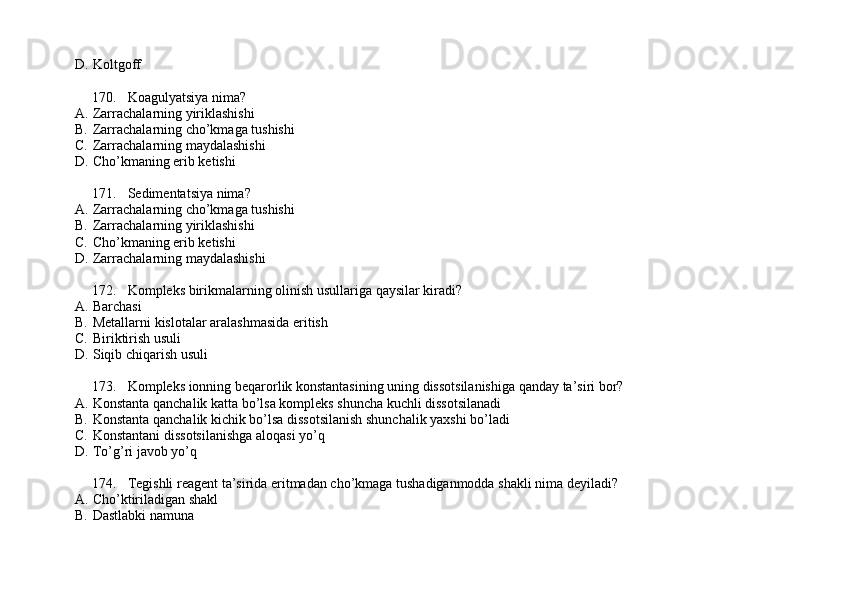 D. Koltgoff
170. Koagulyatsiya nima?
A. Zarrachalarning yiriklashishi
B. Zarrachalarning cho’kmaga tushishi
C. Zarrachalarning maydalashishi 
D. Cho’kmaning erib ketishi
171. Sedimentatsiya nima?
A. Zarrachalarning cho’kmaga tushishi
B. Zarrachalarning yiriklashishi
C. Cho’kmaning erib ketishi
D. Zarrachalarning maydalashishi
172. Kompleks birikmalarning olinish usullariga qaysilar kiradi?
A. Barchasi 
B. Metallarni kislotalar aralashmasida eritish 
C. Biriktirish usuli 
D. Siqib chiqarish usuli
173. Kompleks ionning beqarorlik konstantasining uning dissotsilanishiga qanday ta’siri bor?
A. Konstanta qanchalik katta bo’lsa kompleks shuncha kuchli dissotsilanadi
B. Konstanta qanchalik kichik bo’lsa dissotsilanish shunchalik yaxshi bo’ladi
C. Konstantani dissotsilanishga aloqasi yo’q 
D. To’g’ri javob yo’q
174. Tegishli reagent ta’sirida eritmadan cho’kmaga tushadiganmodda shakli nima deyiladi?
A. Cho’ktiriladigan shakl
B. Dastlabki namuna 