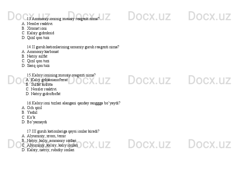 13. Ammoniy ioninig xususiy reagenti nima?
A. Nessler reaktivi
B. Xromat ioni
C. Kalsiy gidroksid
D. Qizil qon tuzi
14. II guruh kationlarining umumiy guruh reagenti nima?
A. Ammoniy karbonat
B. Natriy sulfat 
C. Qizil qon tuzi
D. Sariq qon tuzi
15. Kalsiy ionining xususiy reagenti nima? 
A. Kaliy geksasianoferrat
B. Sulfat kislota
C. Nessler reaktivi
D. Natriy gidrofosfat
16. Kalsiy ioni tuzlari alangani qanday ranggga bo’yaydi?
A. Och qizil
B. Yashil
C. Ko’k 
D. Bo’yamaydi
17. III guruh kationlariga qaysi ionlar kiradi? 
A. Alyuminiy, xrom, temir 
B. Natriy, kaliy, ammoniy ionlari
C. Alyuminiy, kalsiy, kaliy ionlari
D. Kalsiy, natriy, rubidiy ionlari 