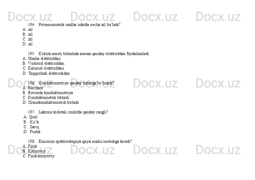 194. Potensiometrik usullar odatda necha xil bo’ladi? 
A. xil
B. xil
C. xil
D. xil
195. Kislota-asosli titrlashda asosan qanday elektroddan foydalaniladi
A. Shisha elektroddan 
B. Vodorod elektroddan 
C. Kalomel elektroddan
D. Taqqoslash elektrodidan
196. Konduktometriya qanday turlarga bo’linadi? 
A. Barchasi 
B. Bevosita konduktometriya 
C. Konduktometrik titrlash 
D. Xronokonduktometrik titrlash
197. Lakmus kislotali muhitda qanday rangli? 
A.  Qizil
B. Ko’k          
C. Sariq         
D. Pushti
198. Emission sp е ktroskopiya qaysi analiz m е todiga kiradi?
A. Fizik             
B. Kimyoviy         
C. Fizik-kimyoviy            