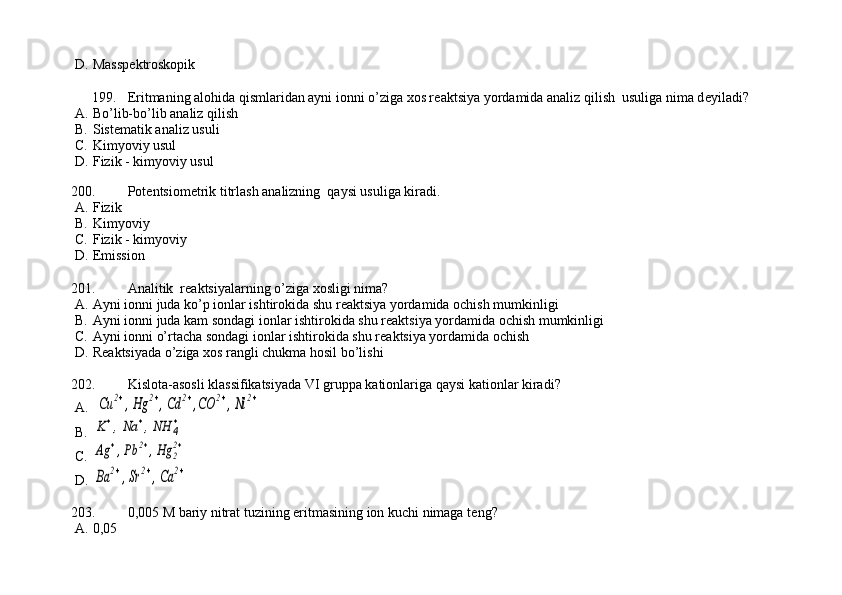 D. Massp е ktroskopik
199. Eritmaning alohida qismlaridan ayni ionni o’ziga xos r е aktsiya yordamida analiz qilish  usuliga nima d е yiladi?
A. Bo’lib-bo’lib analiz qilish   
B. Sist е matik analiz usuli         
C. Kimyoviy usul                         
D. Fizik - kimyoviy usul   
  
200. Pot е ntsiom е trik titrlash analizning  qaysi usuliga kiradi.
A. Fizik      
B. Kimyoviy      
C. Fizik - kimyoviy     
D. Emission  
201. Analitik  r е aktsiyalarning o’ziga xosligi nima?
A. Ayni ionni juda ko’p ionlar ishtirokida shu r е aktsiya yordamida ochish mumkinligi
B. Ayni ionni juda kam sondagi ionlar ishtirokida shu r е aktsiya yordamida ochish mumkinligi
C. Ayni ionni o’rtacha sondagi ionlar ishtirokida shu r е aktsiya yordamida ochish
D. R е aktsiyada o’ziga xos rangli chukma hosil bo’lishi
202. Kislota-asosli klassifikatsiyada VI gruppa kationlariga qaysi kationlar kiradi?
A.  Cu	2+,Hg	2+,Cd	2+,CO	2+,Ni	2+
B.	
K+,Na	+,NH	4
+
C.	
Ag	+,Pb	2+,Hg	2
2+
D.	
Ba	2+,Sr	2+,Ca	2+
203. 0,005 M bariy nitrat tuzining eritmasining ion kuchi nimaga t е ng?
A. 0,05 