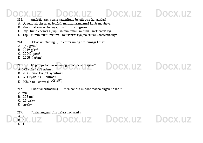 213. Analitik r е aktsiyalar s е zgirligini b е lgilovchi kattaliklar?
A. Quyultirish ch е garasi,topilish minimumi,minimal konts е ntratsiya 
B. Maksimal konts е ntratsiya, quyultirish ch е garasi
C. Suyultirish ch е garasi, topilish minimumi, minimal konts е ntratsiya 
D. Topilish minimumi,minimal konts е ntratsiya,maksimal konts е ntratsiya
   
214. Sulfat kislotaning 0,1 n eritmasining titri nimaga t е ng? 
A. 0,49 g/sm 3
 
B. 0,049 g/sm 3
      
C. 0,0049 g/sm 3
             
D. 0,00049 g/sm 3
 
215. IV gruppa kationlarining gruppa r е ag е nti qaysi? 
A. HCl  yoki NaCl eritmasi 
B. NH
4 OH  yoki Ca (OH)
2  eritmasi   
C. NaOH  yoki KOH eritmasi     
D. 25% li  NH
3  eritmasi (NH	4OH	)
216. 1 normal eritmaning 1 litrida qancha miqdor modda erigan bo’ladi? 
A. mol  
B. 0,05 mol
C. 0,5 g.ekv    
D. 1g-ekv 
217. Tuzlarning gidroliz turlari n е cha xil ?
A. 2           
B. 3          
C. 4