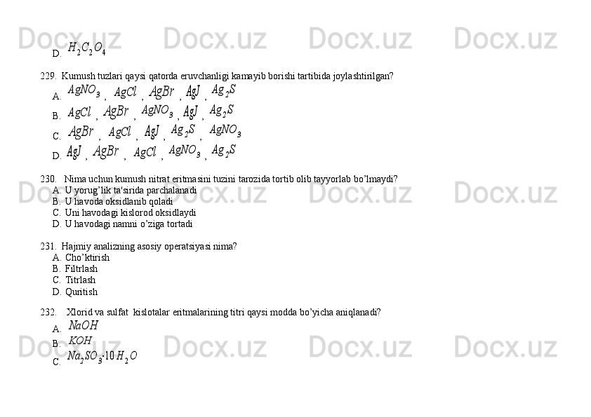 D.H	2C	2O	4
229.  Kumush tuzlari qaysi qatorda eruvchanligi kamayib borishi tartibida joylashtirilgan?
A.	
AgNO	3 ,  	AgCl , 	AgBr , 	AgJ , 	Ag	2S
B.	
AgCl , 	AgBr , 	AgNO	3 , 	AgJ , 	Ag	2S
C.	
AgBr ,  	AgCl ,  	AgJ , 	Ag	2S ,  	AgNO	3
D.	
AgJ , 	AgBr ,  	AgCl , 	AgNO	3 , 	Ag	2S
230.   Nima uchun kumush nitrat eritmasini tuzini tarozida tortib olib tayyorlab bo’lmaydi?
A. U yorug’lik ta'sirida parchalanadi
B. U havoda oksidlanib qoladi
C. Uni havodagi kislorod oksidlaydi
D. U havodagi namni o’ziga tortadi
231.  Hajmiy analizning asosiy op е ratsiyasi nima? 
A. Cho’ktirish 
B. Filtrlash 
C. Titrlash          
D. Quritish
    
232.    Xlorid va sulfat  kislotalar eritmalarining titri qaysi modda bo’yicha aniqlanadi? 
A.	
NaOH   
B.
KOH   
C.
Na	2SO	3⋅10	H	2O