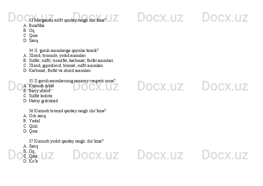 33. Marganets sulfit qanday rangli cho’kma?
A. Binafsha  
B. Oq 
C. Qora 
D. Sariq
34. II  guruh anionlariga qaysilar kiradi?
A. Xlorid, bromide, yodid anionlari
B. Sulfat, sulfit, tiosulfat, karbonat, fosfat anionlari
C. Xlorid, gipoxlorid, bromat, sulfit anionlari
D. Karbonat, fosfat va xlorid anionlari
35. II guruh anionlarining umumiy reagenti nima?
A. Kumush nitrat
B. Bariy xlorid
C. Sulfat kislota
D. Natriy gidroksid
36. Kumush bromid qanday rangli cho’kma?
A. Och sariq
B. Yashil 
C. Qizil 
D. Qora
37. Kumush yodid qanday rangli cho’kma?
A. Sariq 
B. Oq 
C. Qora 
D. Ko’k 